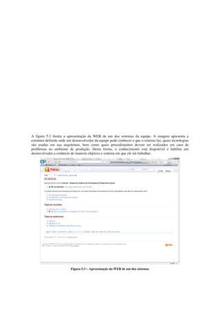 A figura 5.3 ilustra a apresentação da WEB de um dos sistemas da equipe. A imagem apresenta a
estrutura definida onde um desenvolvedor da equipe pode conhecer o que o sistema faz, quais tecnologias
são usadas em sua arquitetura, bem como quais procedimentos devem ser realizados em caso de
problemas no ambiente de produção. Desta forma, o conhecimento está disponível e habilita um
desenvolvedor a conhecer de maneira objetiva o sistema em que ele irá trabalhar.
Figura 5.3 – Apresentação da WEB de um dos sistemas
 