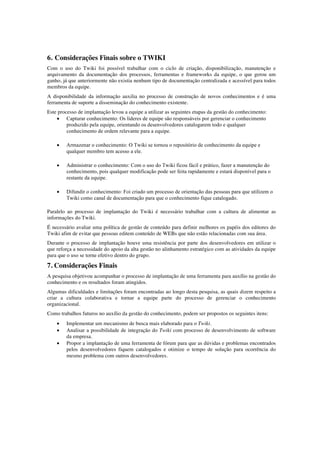6. Considerações Finais sobre o TWIKI
Com o uso do Twiki foi possível trabalhar com o ciclo de criação, disponibilização, manutenção e
arquivamento da documentação dos processos, ferramentas e frameworks da equipe, o que gerou um
ganho, já que anteriormente não existia nenhum tipo de documentação centralizada e acessível para todos
membros da equipe.
A disponibilidade da informação auxilia no processo de construção de novos conhecimentos e é uma
ferramenta de suporte a disseminação do conhecimento existente.
Este processo de implantação levou a equipe a utilizar as seguintes etapas da gestão do conhecimento:
• Capturar conhecimento: Os líderes de equipe são responsáveis por gerenciar o conhecimento
produzido pela equipe, orientando os desenvolvedores catalogarem todo e qualquer
conhecimento de ordem relevante para a equipe.
• Armazenar o conhecimento: O Twiki se tornou o repositório de conhecimento da equipe e
qualquer membro tem acesso a ele.
• Administrar o conhecimento: Com o uso do Twiki ficou fácil e prático, fazer a manutenção do
conhecimento, pois qualquer modificação pode ser feita rapidamente e estará disponível para o
restante da equipe.
• Difundir o conhecimento: Foi criado um processo de orientação das pessoas para que utilizem o
Twiki como canal de documentação para que o conhecimento fique catalogado.
Paralelo ao processo de implantação do Twiki é necessário trabalhar com a cultura de alimentar as
informações do Twiki.
É necessário avaliar uma política de gestão de conteúdo para definir melhores os papéis dos editores do
Twiki afim de evitar que pessoas editem conteúdo de WEBs que não estão relacionadas com sua área.
Durante o processo de implantação houve uma resistência por parte dos desenvolvedores em utilizar o
que reforça a necessidade do apoio da alta gestão no alinhamento estratégico com as atividades da equipe
para que o uso se torne efetivo dentro do grupo.
7. Considerações Finais
A pesquisa objetivou acompanhar o processo de implantação de uma ferramenta para auxílio na gestão do
conhecimento e os resultados foram atingidos.
Algumas dificuldades e limitações foram encontradas ao longo desta pesquisa, as quais dizem respeito a
criar a cultura colaborativa e tornar a equipe parte do processo de gerenciar o conhecimento
organizacional.
Como trabalhos futuros no auxílio da gestão do conhecimento, podem ser propostos os seguintes itens:
• Implementar um mecanismo de busca mais elaborado para o Twiki.
• Analisar a possibilidade de integração do Twiki com processo de desenvolvimento de software
da empresa.
• Propor a implantação de uma ferramenta de fórum para que as dúvidas e problemas encontrados
pelos desenvolvedores fiquem catalogados e otimize o tempo de solução para ocorrência do
mesmo problema com outros desenvolvedores.
 