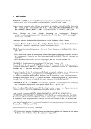 7. Referências
ALAVI, M; LEIDNER, D. Knowledge Management Systems: Issues, Challenges and Benefits.
Communications of the Association for Information Systems, volume 1, article 7, 1999
Borges, Antonio Lazaro Carvalho, Silveira, Bruno Batista de Magalhães. UMA SOLUÇÃO BASEADA
EM GESTÃO DE CONHECIMENTO PARA ARMAZENAMENTO/RECUPERAÇÃO DE
PRODUÇÕES CIENTÍFICAS DA UCSAL. Universidade Católica do Salvador (UCSAL). 2008.
Bueno, Giovatan de Souza. Gestão estratégica do conhecimento. Disponível
emhttp://www.fae.edu/publicacoes/pdf/revista_da_fae/fae_v7_n1/rev_fae_v7_n1_07_giovatan.pdf.
Acessado em 27/11/2011.
Chiavenato, Idalberto. Teoria Geral da Administração - Vol. I. São Paulo : Editora Campus,
Crescêncio, Tatiane, Dalfovo Oscar, De Azambuja, Ricardo Alencar. Gestão do Conhecimento e
Inteligência Competitiva. Universidade Regional de Blumenau (FURB).
CRUZ, Tadeu. Gerência do Conhecimento – Enterprise Content Management, São Paulo ,Cobra Editora ,
2002.167p.
Da Silva, Luis Sergio. Gestão do conhecimento: uma revisão crítica orientada pela abordagem da criação
do conhecimento. Disponível em http://www.scielo.br/pdf/ci/v33n2/a15v33n2.pdf. Acessado em
01/11/2011.
Disponível em http://inf.unisul.br/~ines/workcomp/cd/pdfs/2892.pdf. Acessado em 14/01/2012.
DRUCKER, P. Desafios gerenciais para o século XXI. São Paulo: Pioneira, 1999.
Fundação Instituto de Administração (FIA). Primeira Etapa do Programa de Gestão  do Conhecimento e
Inovação no Setor Público. Anexo VII – Apostila de técnicas e ferramentas de Gestão do Conhecimento e
Inovação (Item 8.2). São Paulo, dezembro 2009.
Gomes, Elisabeth. Gestão do conhecimento:Definição conceitual, múltiplos usos e interpretações.
Disponível em http://www.cgee.org.br/arquivos/pro0202.pdf. Acessado em 14/11/2011
FIA, Fundação Instituto de Administração, Primeira Etapa do Programa de Gestão  do Conhecimento e
Inovação no Setor Público. Anexo VII – Apostila de técnicas e ferramentas de Gestão do Conhecimento e
Inovação (Item 8.2). Governo do Estado de São Paulo, Secretaria de Gestão Pública, 2009.
HENDERSON, J.C. & VENKATRAMAN, N.:Strategic Alignment: Leveraging Information Technology
For Transforming Organizations. IBM Systems Journal. v.32, n.1, p.4-16, 1993.
Ikujiro Nonaka and Hirotaka Takeuchi. The knowledge-creating company: how Japanese companies
create the dynamics of innovation. Oxford University Press, New York, 1995.
Leite, Fernando César Lima. GESTÃO DO CONHECIMENTO CIENTÍFICO NO CONTEXTO
ACADÊMICO: PROPOSTA DE UM MODELO CONCEITUAL. Universidade de Brasília  Faculdade
de Economia, Administração, Contabilidade e Ciência da Informação - FACE Departamento de Ciência
da Informação - CID  Programa de Pós-Graduação em Ciência da Informação - PPGCIn. Brasília 2006.
Lima, Maria Conceição Alves. A tecnologia Wiki e a autoria colaborativa na internet. Universidade Federal
de Juiz de Fora. UFJF (dezembro/2009)
New Oxford American Dictionary. Knowledge
NONAKA, Ikujiro, Takeuchi, Hirodada. Criação de conhecimento na Empresa. Tradução de Ana Beatriz
Rodrigues , Priscila Martins Celeste. Rio de Janeiro: Campus, 1997.
 