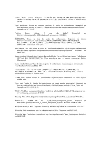 Orofino, Maria Augusta Rodrigues. TÉCNICAS DE CRIAÇÃO DO CONHECIMENTONO
DESENVOLVIMENTO DE MODELOS DE NEGÓCIO. Universidade Federal de Santa Catarina
(2011)
Pierri, Guilherme. Porque as empresas precisam da gestão do conhecimento. Disponível em
http://webinsider.uol.com.br/2008/05/12/porque-as-empresas-precisam-da-gestao-do-conhecimento/.
Acessado em 20/12/2011.
Pinheiro, Prisco Hildete. O que são dados? Disponível em
http://www.ime.unicamp.br/~hildete/dados.pdf. Acessado em 10/11/2011.
RODRIGUES, Bruno. A hora da gestão do conhecimento. Disponível na internet
http://www.informal.com.br/pls/portal/docs/PAGE/GESTAODOCONHECIMENTOINFOR
MALINFORMATICA/ARTIGOSGESTAODOCONHECIMENTO/ARTIGOSGC/ARTIGO_
130502.PDF. Acessado em 12/11/2011.
Roriz, Maysa, Filho Roriz,Heitor. A Gestão do Conhecimento e a Gestão Ágil de Projetos. Disponível em
http://www.sbgc.org.br/sbgc/blog/gestao-do-conhecimento-e-gestao-agil-projetos. Acessado em
04/01/2012.
Santos, Antônio Raimundo dos, Pacheco, Fernando Flavio, Pereira, Heitor José, Junior, Paulo Bastos.
GESTÃO DO CONHECIMENTO: Uma experiência para o sucesso empresarial. Editora
Champagnat.
Shons, Cláudio Henrique. O uso de wikis na gestão do conhecimento em organizações. Universidade
Federal de Santa Catarina (UFSC), 2007.
Souza de Lima, Lucas. TÉCNICAS DE GESTÃO DO CONHECIMENTO PARA OTIMIZAR
PROCESSOS DE SUPORTE NA ÁREA DE TI. Universidade Luterana do Brasil (Ulbra) – Curso de
Sistemas de Informação – Campus Canoas.
TERRA, José Claudio C. Gestão do Conhecimento – O grande desafio empresarial. São Paulo. Negócio
editora, 2001.
Terra, José Claudio C.. Gestão do conhecimento: O grande desafio empresarial! Disponível em
http://www.pucrs.br/uni/poa/feng/civil/professores/giugliani/Gestao_Biblioteca_Terra_Forum.pdf
Acessado em 09/01/2011 20:43.
WfMC - Workflow Management Coalition- Modelo de referência[Rob 01] [Holl 95]-. disponível em -
www.wfmc.org. Acessado em 29.05.08 
Wiki.org: What is Wiki. Disponível emhttp://wiki.org/wiki.cgi?WhatIsWiki. Acessado em 09/03/2012.
WIKIPEDIA - LISTA DE CMS. List_of_content_management_systems. Disponível em
http://en.wikipedia.org/wiki/List_of_content_management_systems . Acessado em 14/10/2011.
Wikipedia. Definição Wiki. Disponível em http://pt.wikipedia.org/wiki/Wiki. Acessado em 14/01/2012.
Wikipedia. Wiki. Acessado em http://pt.wikipedia.org/wiki/Wiki. Disponível em 03/02/2012.
Wikipedia. Ward Cunningham. Acessado em http://pt.wikipedia.org/wiki/Ward_Cunningham. Disponível
em 14/02/2012.
 