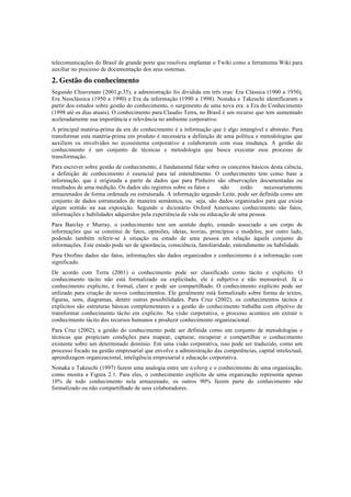 telecomunicações do Brasil de grande porte que resolveu implantar o Twiki como a ferramenta Wiki para
auxiliar no processo de documentação dos seus sistemas.
2. Gestão do conhecimento
Segundo Chiavenato (2001,p.35), a administração foi dividida em três eras: Era Clássica (1900 a 1950),
Era Neoclássica (1950 a 1990) e Era da informação (1990 a 1998). Nonaka e Takeuchi identificaram a
partir dos estudos sobre gestão do conhecimento, o surgimento de uma nova era: a Era do Conhecimento
(1998 até os dias atuais). O conhecimento para Claudio Terra, no Brasil é um recurso que tem aumentado
aceleradamente sua importância e relevância no ambiente corporativo.
A principal matéria-prima da era do conhecimento é a informação que é algo intangível e abstrato. Para
transformar esta matéria-prima em produto é necessária a definição de uma política e metodologias que
auxiliem os envolvidos no ecossistema corporativo a colaborarem com essa mudança. A gestão do
conhecimento é um conjunto de técnicas e metodologia que busca executar esse processo de
transformação.
Para escrever sobre gestão de conhecimento, é fundamental falar sobre os conceitos básicos desta ciência,
a definição de conhecimento é essencial para tal entendimento. O conhecimento tem como base a
informação, que é originada a partir de dados que para Pinheiro são observações documentadas ou
resultados de uma medição. Os dados são registros sobre os fatos e não estão necessariamente
armazenados de forma ordenada ou estruturada. A informação segundo Leite, pode ser definida como um
conjunto de dados estruturados de maneira semântica, ou seja, são dados organizados para que exista
algum sentido na sua exposição. Segundo o dicionário Oxford Americano conhecimento são fatos,
informações e habilidades adquiridos pela experiência de vida ou educação de uma pessoa.
Para Barclay e Murray, o conhecimento tem um sentido duplo, estando associado a um corpo de
informações que se constitui de fatos, opiniões, ideias, teorias, princípios e modelos, por outro lado,
podendo também referir-se à situação ou estado de uma pessoa em relação àquele conjunto de
informações. Este estado pode ser de ignorância, consciência, familiaridade, entendimento ou habilidade.
Para Orofino dados são fatos, informações são dados organizados e conhecimento é a informação com
significado.
De acordo com Terra (2001) o conhecimento pode ser classificado como tácito e explicito. O
conhecimento tácito não está formalizado ou explicitado, ele é subjetivo e não mensurável. Já o
conhecimento explicito, é formal, claro e pode ser compartilhado. O conhecimento explicito pode ser
utilizado para criação de novos conhecimentos. Ele geralmente está formalizado sobre forma de textos,
figuras, sons, diagramas, dentre outras possibilidades. Para Cruz (2002), os conhecimentos tácitos e
explícitos são estruturas básicas complementares e a gestão do conhecimento trabalha com objetivo de
transformar conhecimento tácito em explicito. Na visão corporativa, o processo acontece em extrair o
conhecimento tácito dos recursos humanos e produzir conhecimento organizacional.
Para Cruz (2002), a gestão do conhecimento pode ser definida como um conjunto de metodologias e
técnicas que propiciam condições para mapear, capturar, recuperar e compartilhar o conhecimento
existente sobre um determinado domínio. Em uma visão corporativa, isso pode ser traduzido, como um
processo focado na gestão empresarial que envolve a administração das competências, capital intelectual,
aprendizagem organizacional, inteligência empresarial e educação corporativa.
Nonaka e Takeuchi (1997) fazem uma analogia entre um iceberg e o conhecimento de uma organização,
como mostra a Figura 2.1. Para eles, o conhecimento explícito de uma organização representa apenas
10% de todo conhecimento nela armazenado, os outros 90% fazem parte do conhecimento não
formalizado ou não compartilhado de seus colaboradores.
 