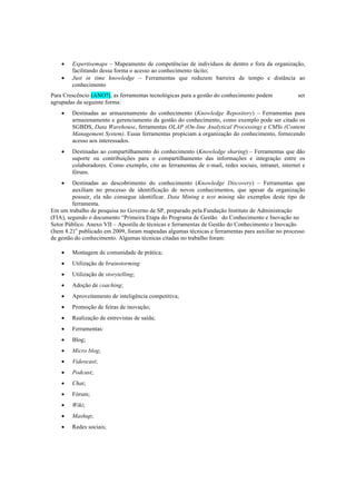 • Expertisemaps – Mapeamento de competências de indivíduos de dentro e fora da organização,
facilitando dessa forma o acesso ao conhecimento tácito;
• Just in time knowledge – Ferramentas que reduzem barreira de tempo e distância ao
conhecimento
Para Crescêncio (ANO?), as ferramentas tecnológicas para a gestão do conhecimento podem ser
agrupadas da seguinte forma:
• Destinadas ao armazenamento do conhecimento (Knowledge Repository) – Ferramentas para
armazenamento e gerenciamento da gestão do conhecimento, como exemplo pode ser citado os
SGBDS, Data Warehouse, ferramentas OLAP (On-line Analytical Processing) e CMSs (Content
Management System). Essas ferramentas propiciam a organização do conhecimento, fornecendo
acesso aos interessados.
• Destinadas ao compartilhamento do conhecimento (Knowledge sharing) – Ferramentas que dão
suporte ou contribuições para o compartilhamento das informações e integração entre os
colaboradores. Como exemplo, cito as ferramentas de e-mail, redes sociais, intranet, internet e
fóruns.
• Destinadas ao descobrimento do conhecimento (Knowledge Discovery) – Ferramentas que
auxiliam no processo de identificação de novos conhecimentos, que apesar da organização
possuir, ela não consegue identificar. Data Mining e text mining são exemplos deste tipo de
ferramenta.
Em um trabalho de pesquisa no Governo de SP, preparado pela Fundação Instituto de Administração
(FIA), segundo o documento “Primeira Etapa do Programa de Gestão  do Conhecimento e Inovação no
Setor Público. Anexo VII – Apostila de técnicas e ferramentas de Gestão do Conhecimento e Inovação
(Item 8.2)” publicado em 2009, foram mapeadas algumas técnicas e ferramentas para auxiliar no processo
de gestão do conhecimento. Algumas técnicas citadas no trabalho foram:
• Montagem de comunidade de prática;
• Utilização de brainstorming
• Utilização de storytelling;
• Adoção de coaching;
• Aproveitamento de inteligência competitiva;
• Promoção de feiras de inovação;
• Realização de entrevistas de saída;
• Ferramentas:
• Blog;
• Micro blog;
• Videocast;
• Podcast;
• Chat;
• Fórum;
• Wiki;
• Mashup;
• Redes sociais;
 