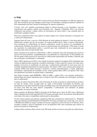 4. Wiki
Segundo a Wikipedia, a tecnologia Wiki foi desenvolvida por Ward Cunningham em 1995 que objetivava
criar uma ferramenta para que qualquer usuário leigo em informática conseguisse publicar conteúdo na
Web, alimentando uma base comum de informações de maneira colaborativa.
O termo “wiki wiki” significa extremamente rápido no idioma havaiano e essa velocidade é uma das
características que ajudam a definir uma ferramenta wiki. Segundo a Wikipédia, Wiki é um software
colaborativo que permite a edição coletiva de documentos de forma online e cujo conteúdo pode ser
modificado a qualquer instante.
Para Lima a plataforma Wiki é uma espécie de utopia surgida com a internet destinada a construção livre
e coletiva do conhecimento.
Segundo Souza de Lima, o que faz o Wiki diferente de outras páginas da internet é o fato desta poder ser
editada pelos usuários que por ela navegam. Os usuários podem inserir, editar e remover informações.
Essa construção do conhecimento de maneira colaborativa, auxilia no processo de consolidação do
conhecimento. Definida uma política de acesso ao gerenciamento das informações o Wiki pode se tornar
um repositório de conhecimento prático e acessível para todo colaborador de uma organização que
necessitar saber sobre um determinado tema.
Sobre a perspectiva da gestão do conhecimento, o Wiki se enquadra como uma ferramenta que auxilia no
processo de armazenamento, compartilhamento e descobrimento do conhecimento. O Wiki trabalha com
três dos quatro modos possíveis de conversão do conhecimento apresentados por Nonaka e Takeuchi, que
são socialização, externalização e combinação.
Shons (2007) aponta que um Wiki é uma coleção livremente expansível de páginas Web interligadas num
sistema de hipertexto para armazenar e modificar informação. A ideia central do sistema wiki é que todo e
qualquer texto possa ser modificado, de modo que o conhecimento explicitado no texto possa estar em
constante atualização/manutenção de maneira prática. Ele define o Wiki como sistemas gerenciadores de
conteúdo (CMS) cuja função principal é estruturar e facilitar instantaneamente a criação, publicação,
distribuição e arquivamento de conteúdos on-line. Ainda segundo Shons (2007), ele aponta a Wiki como
uma plataforma com ênfase na interatividade e colaboração.
Para Sérgio Lozinsky (apud MOREIRA, 2006) da IBM, a cultura Wiki e sua constante atualização e
administração são fatores importantes para a criação de uma Wiki construída com informações relevantes
para as organizações.
A prática de utilizar ferramenta Wiki como ferramenta de auxilio na gestão de conhecimento já acontece
ao redor do mundo. Como exemplo pode ser citada a Universidade Tecnológica de Genebra, que
disponibiliza no site http://edutechwiki.unige.ch/en/Main_Page uma ferramenta para seu próprio processo
de ensino. Esta Wiki tem como objetivo compartilhar o conhecimento com estudantes da própria
universidade e de outras instituições.
Outro exemplo é do Ministério Público do Estado de São Paulo que no início de 2007 criou o WikiLegal
(http://wikilegal.wiki.br/index.php?title=P%C3%A1gina_principal) através do promotor Saad Mazoloum
com objetivo de reunir e compartilhar conhecimento na área jurídica.
Um dos maiores projetos que utilizam a plataforma Wiki para construção do conhecimento é a Wikipédia
(http://pt.wikipedia.org/wiki/Wikip%C3%A9dia:P%C3%A1gina_principal) que consta hoje com mais de
1.000.000 (um milhão) de artigos, dividido em diversas categorias e escrita em mais de 10 idiomas. Esses
exemplos, ilustram o grau de maturidade no uso da plataforma Wiki como ferramenta para auxiliar no
processo de gestão do conhecimento.
A figura abaixo criada por Shons ilustra como Wiki pode auxiliar no processo de gestão do conhecimento.
 