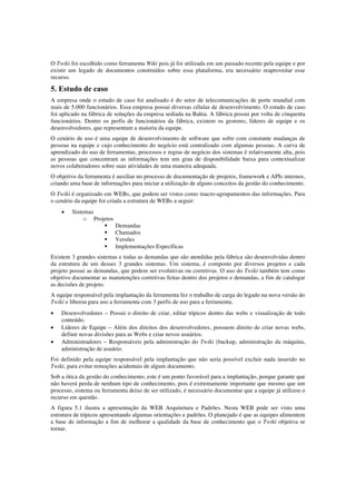 O Twiki foi escolhido como ferramenta Wiki pois já foi utilizada em um passado recente pela equipe e por
existir um legado de documentos construídos sobre essa plataforma, era necessário reaproveitar esse
recurso.
5. Estudo de caso
A empresa onde o estudo de caso foi analisado é do setor de telecomunicações de porte mundial com
mais de 5.000 funcionários. Essa empresa possui diversas células de desenvolvimento. O estudo de caso
foi aplicado na fábrica de soluções da empresa sediada na Bahia. A fábrica possui por volta de cinquenta
funcionários. Dentre os perfis de funcionários da fábrica, existem os gestores, líderes de equipe e os
desenvolvedores, que representam a maioria da equipe.
O cenário de uso é uma equipe de desenvolvimento de software que sofre com constante mudanças de
pessoas na equipe e cujo conhecimento do negócio está centralizado com algumas pessoas. A curva de
aprendizado do uso de ferramentas, processos e regras de negócio dos sistemas é relativamente alta, pois
as pessoas que concentram as informações tem um grau de disponibilidade baixa para contextualizar
novos colaboradores sobre suas atividades de uma maneira adequada.
O objetivo da ferramenta é auxiliar no processo de documentação de projetos, framework e APIs internos,
criando uma base de informações para iniciar a utilização de alguns conceitos da gestão do conhecimento.
O Twiki é organizado em WEBs, que podem ser vistos como macro-agrupamentos das informações. Para
o cenário da equipe foi criada a estrutura de WEBs a seguir:
• Sistemas
o Projetos
§ Demandas
§ Chamados
§ Versões
§ Implementações Específicas
Existem 3 grandes sistemas e todas as demandas que são atendidas pela fábrica são desenvolvidas dentro
da estrutura de um desses 3 grandes sistemas. Um sistema, é composto por diversos projetos e cada
projeto possui as demandas, que podem ser evolutivas ou corretivas. O uso do Twiki também tem como
objetivo documentar as manutenções corretivas feitas dentro dos projetos e demandas, a fim de catalogar
as decisões de projeto.
A equipe responsável pela implantação da ferramenta fez o trabalho de carga do legado na nova versão do
Twiki e liberou para uso a ferramenta com 3 perfis de uso para a ferramenta.
• Desenvolvedores – Possui o direito de criar, editar tópicos dentro das webs e visualização de todo
conteúdo.
• Líderes de Equipe – Além dos direitos dos desenvolvedores, possuem direito de criar novas webs,
definir novas divisões para as Webs e criar novos usuários.
• Administradores – Responsáveis pela administração do Twiki (backup, administração da máquina,
administração de usuário.
Foi definido pela equipe responsável pela implantação que não seria possível excluir nada inserido no
Twiki, para evitar remoções acidentais de algum documento.
Sob a ótica da gestão do conhecimento, este é um ponto favorável para a implantação, porque garante que
não haverá perda de nenhum tipo de conhecimento, pois é extremamente importante que mesmo que um
processo, sistema ou ferramenta deixe de ser utilizado, é necessário documentar que a equipe já utilizou o
recurso em questão.
A figura 5.1 ilustra a apresentação da WEB Arquitetura e Padrões. Nesta WEB pode ser visto uma
estrutura de tópicos apresentando algumas orientações e padrões. O planejado é que as equipes alimentem
a base de informação a fim de melhorar a qualidade da base de conhecimento que o Twiki objetiva se
tornar.
 