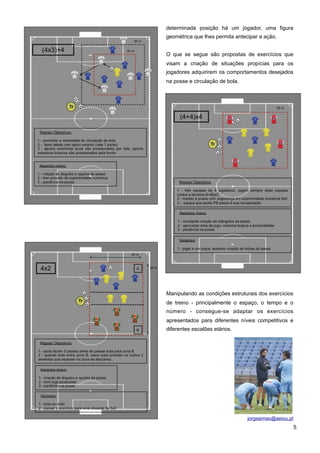 determinada posição há um jogador, uma figura
geométrica que lhes permita antecipar a ação.
O que se segue são propostas de exercícios que
visam a criação de situações propícias para os
jogadores adquirirem os comportamentos desejados
na posse e circulação de bola.

Manipulando as condições estruturais dos exercícios
de treino - principalmente o espaço, o tempo e o
número - consegue-se adaptar os exercícios
apresentados para diferentes níveis competitivos e
diferentes escalões etários.

5

 
