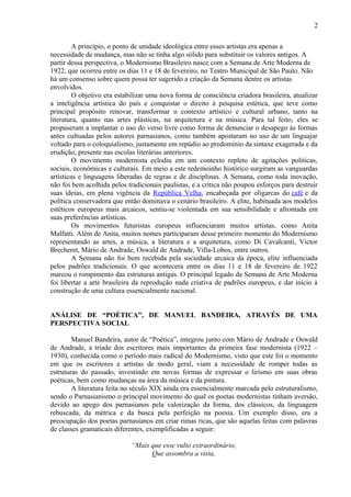 2
A princípio, o ponto de unidade ideológica entre esses artistas era apenas a
necessidade de mudança, mas não se tinha algo sólido para substituir os valores antigos. A
partir dessa perspectiva, o Modernismo Brasileiro nasce com a Semana de Arte Moderna de
1922, que ocorreu entre os dias 11 e 18 de fevereiro, no Teatro Municipal de São Paulo. Não
há um consenso sobre quem possa ter sugerido a criação da Semana dentre os artistas
envolvidos.
O objetivo era estabilizar uma nova forma de consciência criadora brasileira, atualizar
a inteligência artística do país e conquistar o direito à pesquisa estética, que teve como
principal propósito renovar, transformar o contexto artístico e cultural urbano, tanto na
literatura, quanto nas artes plásticas, na arquitetura e na música. Para tal feito, eles se
propuseram a implantar o uso do verso livre como forma de denunciar o desapego às formas
antes cultuadas pelos autores parnasianos, como também apostaram no uso de um linguajar
voltado para o coloquialismo, justamente em repúdio ao predomínio da sintaxe exagerada e da
erudição, presente nas escolas literárias anteriores.
O movimento modernista eclodiu em um contexto repleto de agitações políticas,
sociais, econômicas e culturais. Em meio a este redemoinho histórico surgiram as vanguardas
artísticas e linguagens liberadas de regras e de disciplinas. A Semana, como toda inovação,
não foi bem acolhida pelos tradicionais paulistas, e a crítica não poupou esforços para destruir
suas ideias, em plena vigência da República Velha, encabeçada por oligarcas do café e da
política conservadora que então dominava o cenário brasileiro. A elite, habituada aos modelos
estéticos europeus mais arcaicos, sentiu-se violentada em sua sensibilidade e afrontada em
suas preferências artísticas.
Os movimentos futuristas europeus influenciaram muitos artistas, como Anita
Malfatti. Além de Anita, muitos nomes participaram desse primeiro momento do Modernismo
representando as artes, a música, a literatura e a arquitetura, como Di Cavalcanti, Victor
Brecheret, Mário de Andrade, Oswald de Andrade, Villa-Lobos, entre outros.
A Semana não foi bem recebida pela sociedade arcaica da época, elite influenciada
pelos padrões tradicionais. O que acontecera entre os dias 11 e 18 de fevereiro de 1922
marcou o rompimento das estruturas antigas. O principal legado da Semana de Arte Moderna
foi libertar a arte brasileira da reprodução nada criativa de padrões europeus, e dar início à
construção de uma cultura essencialmente nacional.
ANÁLISE DE “POÉTICA”, DE MANUEL BANDEIRA, ATRAVÉS DE UMA
PERSPECTIVA SOCIAL
Manuel Bandeira, autor de “Poética”, integrou junto com Mário de Andrade e Oswald
de Andrade, a tríade dos escritores mais importantes da primeira fase modernista (1922 –
1930), conhecida como o período mais radical do Modernismo, visto que este foi o momento
em que os escritores e artistas de modo geral, viam a necessidade de romper todas as
estruturas do passado, investindo em novas formas de expressar o lirismo em suas obras
poéticas, bem como mudanças na área da música e da pintura.
A literatura feita no século XIX ainda era essencialmente marcada pelo estruturalismo,
sendo o Parnasianismo o principal movimento do qual os poetas modernistas tinham aversão,
devido ao apego dos parnasianos pela valorização da forma, dos clássicos, da linguagem
rebuscada, da métrica e da busca pela perfeição na poesia. Um exemplo disso, era a
preocupação dos poetas parnasianos em criar rimas ricas, que são aquelas feitas com palavras
de classes gramaticais diferentes, exemplificadas a seguir:
“Mais que esse vulto extraordinário,
Que assombra a vista,
 