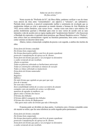 3
Seduz-me um leve relicário
De fino artista.”
Neste excerto de “Profissão de Fé”, de Olavo Bilac, podemos verificar o uso de rimas
ricas através da rima entre “extraordinário”, um adjetivo e “relicário”, um substantivo.
Partindo deste contexto, é possível compreender melhor o sentimento de revolução que os
modernistas tinham ao criar e apresentar ao mundo durante a Semana de Arte Moderna de
1922, novos estilos literários, com versos livres – muitas vezes sem rima e sem métrica. Os
poetas modernistas queriam a liberdade para criar os seus versos de acordo com as suas
intenções e não de acordo com as regras regidas pelo “academicismo literário”; eles buscavam
a liberdade de expressão e é partindo desta premissa, que Manuel Bandeira escreve “Poética”,
uma crítica clara ao estruturalismo vigente na literatura parnasiana, bem como a romântica,
como veremos no decorrer deste texto.
Abaixo, temos a transcrição completa da poesia e em seguida, a análise dos trechos da
obra:
Estou farto do lirismo comedido
Do lirismo bem comportado
Do lirismo funcionário público com livro de ponto expediente
protocolo e manifestações de apreço ao Sr. diretor.
Estou farto do lirismo que pára e vai averiguar no dicionário
o cunho vernáculo de um vocábulo.
Abaixo os puristas
Todas as palavras sobretudo os barbarismos universais
Todas as construções sobretudo as sintaxes de exceção
Todos os ritmos sobretudo os inumeráveis
Estou farto do lirismo namorador
Político
Raquítico
Sifilítico
De todo lirismo que capitula ao que quer que seja
fora de si mesmo
De resto não é lirismo
Será contabilidade tabela de co-senos secretário do amante
exemplar com cem modelos de cartas e as diferentes
maneiras de agradar às mulheres, etc
Quero antes o lirismo dos loucos
O lirismo dos bêbedos
O lirismo difícil e pungente dos bêbedos
O lirismo dos clowns de Shakespeare
- Não quero mais saber do lirismo que não é libertação.
O poema pode ser dividido em duas partes. A primeira com o lirismo comedido como
ele mesmo se refere, que faz uma referência ao estilo seguido pelos parnasianos:
Estou farto do lirismo comedido
Do lirismo bem comportado
Do lirismo funcionário público com livro de ponto expediente
protocolo e manifestações de apreço ao Sr. diretor.
Estou farto do lirismo que pára e vai averiguar no dicionário
o cunho vernáculo de um vocábulo.
 