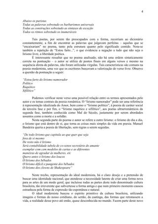 4
Abaixo os puristas
Todas as palavras sobretudo os barbarismos universais
Todas as construções sobretudo as sintaxes de exceção
Todos os ritmos sobretudo os inumeráveis
Tais poetas, por serem tão preocupados com a forma, recorriam ao dicionário
constantemente, a fim de encontrar as palavras que julgavam perfeitas – aquelas que se
“encaixariam” no poema, tanto pela estrutura quanto pelo significado contido. Nota-se
também a repetição de “Estou farto...”, o que evidencia a negação a tudo que não seja o
lirismo livre, a liberdade poética.
É interessante ressaltar que no poema analisado, não há uma ordem sintaticamente
correta na pontuação – o autor se utiliza de pontos finais em alguns versos e mesmo na
sequência direta de palavras, não foram utilizadas vírgulas. Tais características são comuns na
poesia modernista, uma vez que os escritores buscavam a valorização do verso livre. Observe
a questão da pontuação a seguir:
“Estou farto do lirismo namorador
Político
Raquítico
Sifilítico”
Podemos verificar neste verso uma possível relação entre os termos apresentados pelo
autor e os temas centrais da poesia romântica. O “lirismo namorador” pode ser uma referência
à representação idealizada do Amor, bem como o “lirismo político”, à poesia de caráter social
da terceira fase e por fim, o “lirismo raquítico e sifilítico”, aos poetas ultrarromânticos da
segunda fase, também conhecida como Mal do Século, justamente por serem abordados
assuntos como a morte e a solidão.
Nesta segunda parte do poema o autor se refere a outro lirismo: o lirismo do dia a dia,
o lirismo que está dentro de si, que torna as coisas mais simples da vida em poesia. Manuel
Bandeira queria a poesia de libertação, sem regras a serem seguidas.
“De todo lirismo que capitula ao que quer que seja
fora de si mesmo
De resto não é lirismo
Será contabilidade tabela de co-senos secretário do amante
exemplar com cem modelos de cartas e as diferentes
maneiras de agradar às mulheres, etc
Quero antes o lirismo dos loucos
O lirismo dos bêbados
O lirismo difícil e pungente dos bêbados
O lirismo dos clowns de Shakespeare”
Neste trecho, representação do ideal modernista, há o claro desejo e a pretensão de
buscar uma identidade nacional, que atendesse a necessidade latente de criar uma forma nova
para as artes de um modo geral, que incluísse todas as partes deste todo denominado cultura
brasileira, tão irreverente que subvertesse a forma antiga e que num primeiro momento causou
estranheza pela forma de expressão tão espontânea e natural.
O ideal modernista buscou o espirito primitivo da cultura brasileira, utilizando
imagens e formas do nosso cotidiano, do sertão, da caatinga, das formas que retratassem a
vida, a realidade desse povo até então, quase desconhecida no mundo. Fazem parte deste novo
 