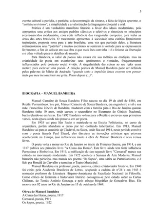 5
evento cultural a paródia, o pastiche, a desconstrução da sintaxe, a falta de lógica aparente, o
“antidiscursivismo”, a simplicidade e a valorização da linguagem coloquial e oral.
Poética é um verdadeiro manifesto literário a favor dos ideais modernistas, pois
apresentou uma crítica aos antigos padrões clássicos e seletivos e sintetizou os princípios
recém-nascidos modernistas, com certa influência das vanguardas europeias, para todas as
áreas das artes brasileira. O movimento apresentou à sociedade uma estética literalmente
tupiniquim, proposta nova para a arte brasileira, uma vez que partindo deles, a literatura
redimensionou seus “padrões” e muitos escritores se sentiram à vontade para se expressarem
livremente, a fim de colocar em sua obra o que mais lhes convinha – é o lirismo da libertação
e o olhar voltado para os detalhes do mundo.
Para Bandeira, o valor da poesia não estava em sua métrica ou erudição, mas na
criatividade do poeta em exteriorizar seus sentimentos e vontades, frequentemente
influenciados pelo contexto social vivido. A singularidade das coisas ao seu redor eram
motivo para escrever uma poesia. A criação poética de Manuel Bandeira pode ser definida
pelas palavras de Mário de Andrade: “quando sinto a impulsão lírica escrevo sem pensar
tudo que meu inconsciente me grita. Penso depois (...)”.
BIOGRAFIA – MANUEL BANDEIRA
Manuel Carneiro de Souza Bandeira Filho nasceu no dia 19 de abril de 1886, em
Recife, Pernambuco. Seu pai¸ Manuel Carneiro de Souza Bandeira, era engenheiro civil e sua
mãe, Francelina Ribeiro de Bandeira, mudaram com a família para o Rio de Janeiro quando
Bandeira tinha 10 anos, onde cursou o secundário no Externato do Ginásio Nacional,
bacharelando-se em letras. Em 1892 Bandeira voltou para o Recife e escreveu seus primeiros
versos, nesta época ainda não pensava em ser poeta.
Em 1903 vai para São Paulo e matricula-se na Escola Politécnica, no curso de
arquitetura, porém abandona o curso por ter contraído tuberculose. Em 1913, Manuel
Bandeira vai para o sanatório de Cladavel, na Suíça, onde fica até 1914, neste período convive
com o poeta francês Paul Éluard, eles discutem as inovações artísticas que estavam
acontecendo na Europa, isso influenciou muito a obra de Manuel Bandeira e seus versos
livres.
O poeta volta a morar no Rio de Janeiro no início da Primeira Guerra, em 1914, e em
1917 publica seu primeiro livro "A Cinza das Horas". Este livro ainda tem forte influência
Parnasiana e Simbolista. Em 1919, a publicação do seu segundo livro "Carnaval" marca sua
entrada no movimento modernista. Em 1922 acontece a Semana da Arte Moderna; Manuel
bandeira não participa, mas manda seu poema "Os Sapos", uma sátira ao Parnasianismo, e é
lido por Ronald de Carvalho e tumultua o Teatro Municipal.
Manuel Bandeira era professor, poeta, cronista, crítico e historiador literário. Em 1940
foi eleito pela Academia Brasileira de Letras, ocupando a cadeira de n°24 e em 1943 é
nomeado professor de Literatura Hispano-Americana da Faculdade Nacional de Filosofia.
Como crítico de literatura e historiador literário consagrou-se pelo estudo sobre as Cartas
Chilenas, de Tomás Antônio Gonzaga e pelo esboço biográfico de Gonçalves Dias. Ele
morreu aos 82 anos no Rio de Janeiro em 13 de outubro de 1968.
Obras de Manuel Bandeira
A Cinza das Horas, poesia, 1917
Carnaval, poesia, 1919
Os Sapos, poesia, 1922
 