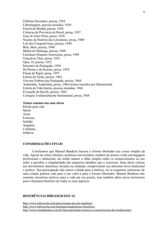 6
O Ritmo Dissoluto, poesia, 1924
Libertinagem, poesias reunidas, 1930
Estrela da Manhã, poesia, 1936
Crônicas da Província do Brasil, prosa, 1937
Guia de Ouro Preto, prosa, 1938
Noções de História das Literaturas, prosa, 1940
Lira dos Cinquent'Anos, poesia, 1940
Belo, Belo, poesia, 1948
Mafuá do Malungo, poesia, 1948
Literatura Hispano-Americana, prosa, 1949
Gonçalves Dias, prosa, 1952
Opus 10, poesia, 1952
Itinerário de Pasárgada, 1954
De Poetas e de Poesias, prosa, 1954
Flauta de Papel, prosa, 1957
Estrela da Tarde, poesia, 1963
Vou-me Embora pra Pasárgada, poesia, 1964
Andorinha, Andorinha, prosa, 1966 (textos reunidos por Drummond)
Estrela da Vida Inteira, poesias reunidas, 1966
Evocação do Recife, poesia, 1966
Colóquio Unilateralmente Sentimental, prosa, 1968
Temas comuns nas suas obras
Paixão pela vida
Morte
Amor
Erotismo
Solidão
Angústia
Cotidiano
Infância
CONSIDERAÇÕES FINAIS
Concluímos que Manuel Bandeira buscou o lirismo libertador nas coisas simples da
vida. Apesar de crítico literário, professor universitário, tradutor de poesia e toda sua bagagem
profissional e intelectual, ele soube manter o olhar simples sobre os acontecimentos ao seu
redor e perceber a singularidade dos pequenos detalhes que o cercavam. Suas duras críticas
aos movimentos anteriores, focados na erudição, comprovaram seu altíssimo nível intelectual
e poético. Sua preocupação não estava voltada para a métrica, ou os esquemas estruturais de
uma criação poética, mas para o seu valor e para o lirismo libertador. Manuel Bandeira não
somente encontrou motivos para a vida em sua poesia, mas também abriu novos horizontes
para a literatura basileira em todos os seus aspectos.
REFERÊNCIAS BIBLIOGRÁFICAS
http://www.infoescola.com/artes/semana-de-arte-moderna/
http://www.infoescola.com/literatura/modernismo-brasileiro/
http://www.estudopratico.com.br/fases-principais-autores-e-caracteristicas-do-modernismo/
 