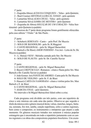 1ª parte
      1 - Zequinha Abreu) ALTAS DA CONQUISTA - Valsa - pelo Quinteto.
      2 - Raul Courau) MENTRAS LLORA EL TANGO - pelo quinteto
      3 - Lamartine Silva) ALMA CRUEL - Valsa - pelo quinteto
      4 - Lamartine Silva) SAMBA DE MENTIRA - pelo Quinteto
      5 - Zequinha de Abreu) SOLUÇAR DE UM CORAÇÃO - Valsa Sen-
timental - pelo Quinteto (a pedido)
      As musicas da 1ª parte deste programa foram gentilmente oferecidas
pela casa editora “-Vitale-” de São Paulo.

    2ª parte
    1 - Schubert) SERENATA - Canto - pelo Prof. De Muzzio
    2 - SOLO DE BANDOLIM - pelo Sr. R.Maggiori
    3 - CANTO REGIONAL - pelo Sr. Miguel Baracchini
    4 - Bartsch e De Biasi) AMOR PERDIDO - Fox trot - Letra do Sr. De
Muzzio (a pedido)
    5 - L. Densa) VIENI - Melodia cantada pelo Snr. De Muzzio
    6 - SOLO DE FLAUTA - pelo Sr. Dr. Camillo Xavier

     3ª parte
     1- CANTO REGIONAL - pelo Sr. Miguel Baracchini
     2- Bayer) CREPÚSCULO - Romanza - cítara e flauta pelos Srs. Max
Bartsch e Dr. Camillo Xavier (a pedido)
     3- João Gomes Jor) FONTE DE AMORES - Canto pelo Sr. De Muzzio
     4- SOLO DE VIOLINO - pelo Sr. F. de Biasi
     5- Hauser) CARTA DA NAMORADA - cítara e violino pelos Srs. Max
Bartsch e F. de Biasi
     6- CANTO REGIONAL - pelo Sr. Miguel Barracchini
     7- MARCHA FINAL - pelo Quinteto.
     No intervalo o Sr.Miguel Barracchini falará sobre a crise.

      Cada programa está dividido em três partes, com um repertório de
cinco a sete músicas em cada uma das partes. Observe-se que seguido o
título da música está o gênero musical desta; valsas, marchas, tangos, fanta-
sia, serenata, fox trot, samba, canção napolitana, solos e cantos regionais,
bem como o compositor, os instrumentos e intérpretes que atuam a cada
momento. Os gêneros musicais tratados nos remetem à música popular
estrangeira que é encontrada em todo o repertório juntamente com os can-
tos regionais e as obras dos compositores populares brasileiros. Um exem-
                                    82                           Ictus 09-1
 