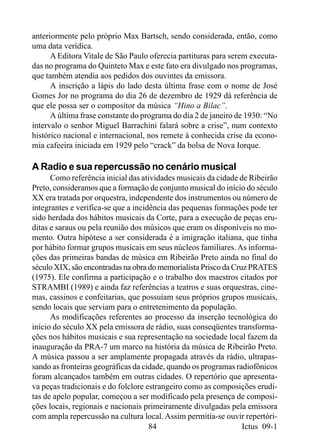 anteriormente pelo próprio Max Bartsch, sendo considerada, então, como
uma data verídica.
      A Editora Vitale de São Paulo oferecia partituras para serem executa-
das no programa do Quinteto Max e este fato era divulgado nos programas,
que também atendia aos pedidos dos ouvintes da emissora.
      A inscrição a lápis do lado desta última frase com o nome de José
Gomes Jor no programa do dia 26 de dezembro de 1929 dá referência de
que ele possa ser o compositor da música “Hino a Bilac”.
      A última frase constante do programa do dia 2 de janeiro de 1930: “No
intervalo o senhor Miguel Barrachini falará sobre a crise”, num contexto
histórico nacional e internacional, nos remete à conhecida crise da econo-
mia cafeeira iniciada em 1929 pelo “crack” da bolsa de Nova Iorque.

A Radio e sua repercussão no cenário musical
      Como referência inicial das atividades musicais da cidade de Ribeirão
Preto, consideramos que a formação de conjunto musical do início do século
XX era tratada por orquestra, independente dos instrumentos ou número de
integrantes e verifica-se que a incidência das pequenas formações pode ter
sido herdada dos hábitos musicais da Corte, para a execução de peças eru-
ditas e saraus ou pela reunião dos músicos que eram os disponíveis no mo-
mento. Outra hipótese a ser considerada é a imigração italiana, que tinha
por hábito formar grupos musicais em seus núcleos familiares. As informa-
ções das primeiras bandas de música em Ribeirão Preto ainda no final do
século XIX, são encontradas na obra do memorialista Prisco da Cruz PRATES
(1975). Ele confirma a participação e o trabalho dos maestros citados por
STRAMBI (1989) e ainda faz referências a teatros e suas orquestras, cine-
mas, cassinos e confeitarias, que possuíam seus próprios grupos musicais,
sendo locais que serviam para o entretenimento da população.
      As modificações referentes ao processo da inserção tecnológica do
início do século XX pela emissora de rádio, suas conseqüentes transforma-
ções nos hábitos musicais e sua representação na sociedade local fazem da
inauguração da PRA-7 um marco na história da música de Ribeirão Preto.
A música passou a ser amplamente propagada através da rádio, ultrapas-
sando as fronteiras geográficas da cidade, quando os programas radiofônicos
foram alcançados também em outras cidades. O repertório que apresenta-
va peças tradicionais e do folclore estrangeiro como as composições erudi-
tas de apelo popular, começou a ser modificado pela presença de composi-
ções locais, regionais e nacionais primeiramente divulgadas pela emissora
com ampla repercussão na cultura local. Assim permitia-se ouvir repertóri-
                                     84                          Ictus 09-1
 