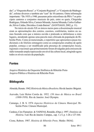 das”, a “Orquestra Russa”, o “Conjunto Regional”, o “Conjunto da Madruga-
da”, solistas diversos e também um “cast” de 10 cantores. Outra informação
importante: “De 1935 a 1940, passaram pelos microfones da PRA-7 os prin-
cipais cantores e conjuntos musicais do país, entre os quais, Chiquinha
Rodrigues, Orlando Silva, Carmen Miranda, Aurora Miranda, Carlos Galhar-
do, Silvio Caldas, Dircinha e Linda Batista”. (SANTIAGO, 2002, p. 11).
      No início do século XX os únicos meios para a disseminação musical
eram as apresentações dos coretos, cassinos, confeitarias, teatros ou sa-
raus fazendo com que a música ouvida e praticada se delimitasse a estes
lugares, atendendo apenas uma parcela mais elitizada da população de Ri-
beirão Preto. Como já mencionado, o repertório que apresentava peças tra-
dicionais e do folclore estrangeiro como as composições eruditas de apelo
popular, começa a ser modificado pela presença de composições locais,
regionais e nacionais que primeiramente foram divulgadas pela emissora de
rádio tomando ampla repercussão em nível da cultura local, atingindo agora
todos os níveis sociais da população.


Fontes

Arquivo Histórico da Orquestra Sinfônica de Ribeirão Preto
Arquivo Público e Histórico de Ribeirão Preto


Bibliografia

Almeida, Renato. 1942.História da Música Brasileira. Rio de Janeiro: Briguiet.

Azevedo, Luiz Heitor Corrêa de. 1952. 150 Anos de Música no Brasil
     (1800-1950). Rio de Janeiro: José Olympio.

Camargo, J. B. S. 1974 Aspectos Históricos da Câmara Municipal. Ri-
     beirão Preto: Câmara Municipal.

Cardoso, Ciro Flamarion & VAINFAS, Ronaldo, (Orgs.). 1997. Domínios da
      História. 5.ed. Rio de Janeiro: Campus,. cap. 1 e 5, p. 1-26 e 127-164.

Cione, Rubem. 1987. História de Ribeirão Preto. Matão: IMAG.

                                    86                            Ictus 09-1
 