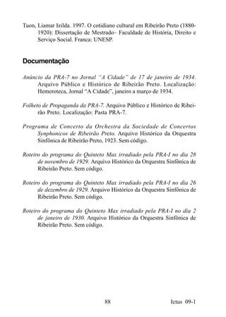 Tuon, Liamar Izilda. 1997. O cotidiano cultural em Ribeirão Preto (1880-
      1920): Dissertação de Mestrado– Faculdade de História, Direito e
      Serviço Social. Franca: UNESP.


Documentação

Anúncio da PRA-7 no Jornal “A Cidade” de 17 de janeiro de 1934.
     Arquivo Público e Histórico de Ribeirão Preto. Localização:
     Hemeroteca, Jornal “A Cidade”, janeiro a março de 1934.

Folheto de Propaganda da PRA-7. Arquivo Público e Histórico de Ribei-
      rão Preto. Localização: Pasta PRA-7.

Programa de Concerto da Orchestra da Sociedade de Concertos
     Synphonicos de Ribeirão Preto. Arquivo Histórico da Orquestra
     Sinfônica de Ribeirão Preto, 1923. Sem código.

Roteiro do programa do Quinteto Max irradiado pela PRA-I no dia 28
      de novembro de 1929. Arquivo Histórico da Orquestra Sinfônica de
      Ribeirão Preto. Sem código.

Roteiro do programa do Quinteto Max irradiado pela PRA-I no dia 26
      de dezembro de 1929. Arquivo Histórico da Orquestra Sinfônica de
      Ribeirão Preto. Sem código.

Roteiro do programa do Quinteto Max irradiado pela PRA-I no dia 2
      de janeiro de 1930. Arquivo Histórico da Orquestra Sinfônica de
      Ribeirão Preto. Sem código.




                                  88                         Ictus 09-1
 