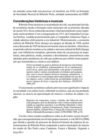 rar entender como todo este processo vai interferir, em 1938, na formação
da Sociedade Musical de Ribeirão Preto, entidade mantenedora da OSRP.

Considerações históricas e musicais
      Ribeirão Preto destacou-se na produção de café, sua principal ativida-
de econômica desde a formação como município até as primeiras décadas
do século XX e ficou conhecida nacional e internacionalmente como impor-
tante centro produtor. Com a inauguração em 1911, da Companhia Cerveja-
ria Paulista, vendida posteriormente para a Companhia Antarctica Niger, a
cidade adentrou efetivamente a era industrial. Historicamente, a economia
cafeeira de Ribeirão Preto alcança seu apogeu na década de 1920, porém
com a Recessão de 1929 tal desenvolvimento entra em declínio. Além disso,
no período cafeeiro instalou-se na cidade o universo cultural da Belle Époque
que, com influências européias, apresenta sinais de sua presença na arqui-
tetura, artes plásticas, moda, costumes e divertimento, características estas
adotadas pelos produtores de café que acabavam por refletir numa popula-
ção que testemunhava e imitava seus hábitos:
             Nesta sociedade na qual as delícias do progresso mal tinham
             tempo de se solidificar esfumaçando-se no ar rapidamente,
             convivia-se, quase que diariamente, com gestos e comporta-
             mentos rudes e outros considerados civilizados pela popula-
             ção, com os novos objetos técnicos (cinemas, automóveis...)
             e os rotineiros (e nem sempre aprovados) hábitos de uso des-
             ses objetos, com a velha forma da sociabilidade cordial e os
             novos espaços de lazer e regozijo dos barbaças. (PAZIANI,
             2004, p.9)
      O crescimento econômico cafeeiro provocou um significativo impacto
na sociedade e na cultura local, sobretudo na música, seja em sua produção
musical, ou através da apresentação de músicos e artistas da cidade e re-
gião:
             Regentes de orquestras, corais e bandas não faltavam por
             estas paragens, pois na década de vinte e trinta residiam nesta
             cidade os seguintes maestros: Luiz Delfino Machado, Carlos
             Vollani Nardeli, Antônio Giammarusti, Pedro Giammarusti,
             Ignazio Stábile, Alfredo Pires, Cônego Dr. Francisco de Assis
             Barros, Edmundo Russomano e outros. (STRAMBI, 1989, p.15)
      Um dos vários estudos acadêmicos sobre as diversões sociais do perí-
odo, que consequentemente envolviam grupos musicais, é o de SILVA (2000)
que aborda a questão do processo de desenvolvimento da empresa de en-
tretenimentos de Ribeirão Preto comparada a outros municípios do interior
do estado de São Paulo como Campinas, Franca e Batatais. Segundo a
Ictus 09-1                             75
 
