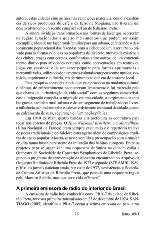 autora, estas cidades com as mesmas condições materiais, como a existên-
cia de ricos produtores de café e da ferrovia Mogiana, não tiveram um
desenvolvimento crescente comparável ao de Ribeirão Preto.
      A autora divide as transformações nas formas de lazer que ocorreram
na região relacionadas a quatro movimentos que podem ser assim
exemplificados: de um lazer rural-familiar para um urbano, enfatizando o des-
locamento populacional das fazendas para a cidade; de um lazer urbano pri-
vado para as formas públicas ou populares de diversão, através da existência
dos clubes, praças com coretos, confeitarias, entre outros; de um entreteni-
mento diurno para atividades noturnas como apresentações em teatros ou
jogos em cassinos; e de um lazer popular para formas aprimoradas e
mercantilizadas, utilizando de elementos culturais europeus como música, ves-
tuário, arquitetura e culinária, em detrimento ao que era de costume local.
      Esta pesquisa considera ainda que este processo na mudança cultural
e hábitos de entretenimento aconteceram lentamente e foi marcado pelo
que chama de “urbanização da vida social” com as seguintes característi-
cas: a imigração européia, a migração campo-cidade, o surgimento de uma
burguesia, também rural-urbana e de um segmento de trabalhadores livres,
a influência cultural européia e o desenvolvimento estrutural da cidade quanto
ao calçamento de ruas, segurança e iluminação pública.
      Em 1910 existiam quatro bandas e a prefeitura as contratava para
tocar nos coretos de praças. O Hino Nacional Brasileiro e a Marsellhesa
(Hino Nacional da França) eram sempre executado e o repertório tratava
de peças tradicionais e do folclore estrangeiro além de composições erudi-
tas de apelo popular. Mostra-se neste sentido a preocupação com a música
erudita numa busca persistente da imitação dos hábitos europeus. Entre os
projetos para se organizar uma orquestra sinfônica na cidade, estão a
Orchestra da Sociedade de Concertos Synphonicos de Ribeirão Preto, se-
gundo o programa de apresentação de concerto encontrado no Arquivo da
Orquestra Sinfônica de Ribeirão Preto de 1923 e segundo (STRAMBI, 1989,
p.16): “os jornais noticiam ainda, por volta de 1937, a existência da Socieda-
de Cultura Artística de Ribeirão Preto, que possuía uma orquestra regida
pelo Maestro Stabile, mas que teve vida efêmera”.

A primeira emissora de rádio do interior do Brasil
     A emissora de rádio hoje conhecida como PRA-7 da cidade de Ribei-
rão Preto, teve sua primeira transmissão em 23 de dezembro de 1924. SAN-
TIAGO (2005) identifica a PRA-7 como a sétima emissora do país, atrás

                                    76                            Ictus 09-1
 