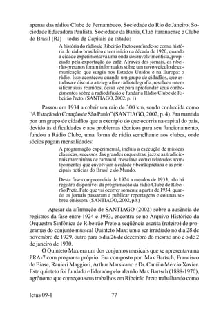 apenas das rádios Clube de Pernambuco, Sociedade do Rio de Janeiro, So-
ciedade Educadora Paulista, Sociedade da Bahia, Club Paranaense e Clube
do Brasil (RJ) – todas de Capitais de Estado:
             A história do rádio de Ribeirão Preto confunde-se com a histó-
             ria do rádio brasileiro e tem início na década de 1920, quando
             a cidade experimentava uma onda desenvolvimentista, propi-
             ciado pela exportação do café. Através dos jornais, os ribei-
             rão-pretanos foram informados sobre um novo veículo de co-
             municação que surgia nos Estados Unidos e na Europa: o
             rádio. Isso aconteceu quando um grupo de cidadãos, que es-
             tudava e discutia a telegrafia e radiotelegrafia, resolveu inten-
             sificar suas reuniões, dessa vez para aprofundar seus conhe-
             cimentos sobre a radiodifusão e fundar a Rádio Clube de Ri-
             beirão Preto. (SANTIAGO, 2002, p. 1)
     Passou em 1934 a cobrir um raio de 300 km, sendo conhecida como
“A Estação do Coração de São Paulo” (SANTIAGO, 2002, p. 4). Era mantida
por um grupo de cidadãos que a exemplo do que ocorria na capital do país,
devido às dificuldades e aos problemas técnicos para seu funcionamento,
fundou a Rádio Clube, uma forma de rádio semelhante aos clubes, onde
sócios pagam mensalidades:
             A programação experimental, incluía a execução de músicas
             clássicas, sucessos das grandes orquestras, jazz e as tradicio-
             nais marchinhas de carnaval, mesclava com o relato dos acon-
             tecimentos que envolviam a cidade ribeirãopretana e as prin-
             cipais notícias do Brasil e do Mundo.
             Desta fase compreendida de 1924 a meados de 1933, não há
             registro disponível da programação da rádio Clube de Ribei-
             rão Preto. Fato que vai ocorrer somente a partir de 1934, quan-
             do os jornais passaram a publicar reportagens e colunas so-
             bre a emissora. (SANTIAGO, 2002, p.8)
         Apesar da afirmação de SANTIAGO (2002) sobre a ausência de
registros da fase entre 1924 e 1933, encontra-se no Arquivo Histórico da
Orquestra Sinfônica de Ribeirão Preto a seqüência escrita (roteiro) de pro-
gramas do conjunto musical Quinteto Max: um a ser irradiado no dia 28 de
novembro de 1929, outro para o dia 26 de dezembro do mesmo ano e o de 2
de janeiro de 1930.
      O Quinteto Max era um dos conjuntos musicais que se apresentava na
PRA-7 com programa próprio. Era composto por: Max Bartsch, Francisco
de Biase, Ranieri Maggiori, Arthur Marsicano e Dr. Camilo Mércio Xavier.
Este quinteto foi fundado e liderado pelo alemão Max Bartsch (1888-1970),
agrônomo que começou seus trabalhos em Ribeirão Preto trabalhando como

Ictus 09-1                              77
 