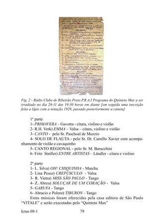 Fig. 2 - Rádio Clube de Ribeirão Preto P.R.A.I Programa do Quinteto Max a ser
irradiado no dia 28-11 das 19:30 horas em diante [em seguida uma inscrição
feita a lápis com a notação 1929, passado posteriormente a caneta]

    1ª parte
    1- PRIMAVERA – Gavotta - cítara, violino e violão
    2- R.H. Verk) EMMA – Valsa – cítara, violino e violão
    3- CANTO - pelo Sr. Paschoal de Muzzio
    4- SOLO DE FLAUTA - pelo Sr. Dr. Camillo Xavier com acompa-
nhamento de violão e cavaquinho
    5- CANTO REGIONAL - pelo Sr. M. Baracchini
    6- Fritz Statller) ENTRE ARTISTAS – Ländler - cítara e violino

    2ª parte
    1- L. Silva) OH! CHIQUINHA - Marcha
    2- Lina Pesce) CREPÚSCULO - Valsa
    3- R. Vietra) MISS SÃO PAULO - Tango
    4- Z. Abreu) SOLUÇAR DE UM CORAÇÃO - Valsa
    5- GARUFA - Tango
    6- Abracio e Polero) TIBURON - Tango
    Estas músicas foram oferecidas pela casa editora de São Paulo
“VITALE” e serão executadas pelo “Quinteto Max”

Ictus 09-1                           79
 
