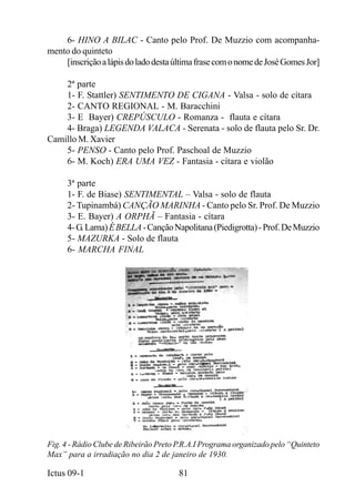 6- HINO A BILAC - Canto pelo Prof. De Muzzio com acompanha-
mento do quinteto
    [inscrição a lápis do lado desta última frase com o nome de José Gomes Jor]

    2ª parte
    1- F. Stattler) SENTIMENTO DE CIGANA - Valsa - solo de cítara
    2- CANTO REGIONAL - M. Baracchini
    3- E Bayer) CREPÚSCULO - Romanza - flauta e cítara
    4- Braga) LEGENDA VALACA - Serenata - solo de flauta pelo Sr. Dr.
Camillo M. Xavier
    5- PENSO - Canto pelo Prof. Paschoal de Muzzio
    6- M. Koch) ERA UMA VEZ - Fantasia - cítara e violão

     3ª parte
     1- F. de Biase) SENTIMENTAL – Valsa - solo de flauta
     2- Tupinambá) CANÇÃO MARINHA - Canto pelo Sr. Prof. De Muzzio
     3- E. Bayer) A ORPHÃ – Fantasia - cítara
     4- G. Lama) É BELLA - Canção Napolitana (Piedigrotta) - Prof. De Muzzio
     5- MAZURKA - Solo de flauta
     6- MARCHA FINAL




Fig. 4 - Rádio Clube de Ribeirão Preto P.R.A.I Programa organizado pelo “Quinteto
Max” para a irradiação no dia 2 de janeiro de 1930.

Ictus 09-1                             81
 