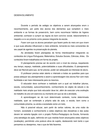 DESENVOLVIMENTO 
Durante o período de estágio os objetivos a serem alcançados eram o reconhecimento, por parte dos alunos dos elementos que compõem o meio ambiente e as formas de preservá-lo, bem como reconhecer hábitos de higiene ambiental, conhecer e cumprir as regras do bom convívio social, relacionamento e respeito a si e ao próximo como pessoa integrante da escola. 
Fazer com que os alunos percebam que fazem parte do meio em que vivem e que suas atitudes influenciam o meio ambiente, tornando-os mais conscientes de seu papel de agentes na preservação do planeta. 
As atividades foram planejadas de forma interdisciplinar integrando os conteúdos de Língua Portuguesa, Matemática, Estudos Sociais, Ciências, Artes. Os conteúdos foram trabalhados em forma de projeto. 
O planejamento precisa ser de acordo com o nível da criança, respeitando seu tempo, espaço, realidade, potencialidades e suas dificuldades. O planejamento deve ser flexível para que, se for preciso, poder ser adequado ao interesse do aluno. 
O professor precisa estar atento e inteirado a todas as questões para que possa adequar seu planejamento e assim a aprendizagem dos alunos fluir com mais facilidade e ser mais interessante para os mesmos. 
O educador deve conhecer a realidade com a qual vai trabalhar (alunos, escola, comunidade), autoconhecimento, conhecimento do objeto de estudo e da realidade mais ampla que todo educador deve ter, além de executar uma avaliação do trabalho do ano em exercício ou momento em que se dá a atividade, 
A aprendizagem se dá num determinado contexto, numa determinada realidade, quer se contemple a própria sala de aula, a escola, bem como a comunidade próxima, ou ainda a sociedade como um todo. 
Não é possível educar, sem partir de certos valores, de uma visão de homem, sociedade e conhecimento e estes objetivos das disciplinas e das aulas devem ter estreita ligação com o projeto Político-Pedagógico da Escola, formando uma estratégia de ação, definindo em que medida foram alcançados estes objetivos (avaliação), permitindo uma postura ativa do sujeito, destacando nem tanto o que pensamos ou desejamos, mas o que de fato fazemos.  