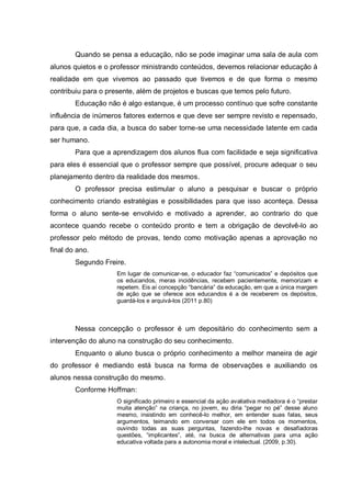 Quando se pensa a educação, não se pode imaginar uma sala de aula com alunos quietos e o professor ministrando conteúdos, devemos relacionar educação à realidade em que vivemos ao passado que tivemos e de que forma o mesmo contribuiu para o presente, além de projetos e buscas que temos pelo futuro. 
Educação não é algo estanque, é um processo contínuo que sofre constante influência de inúmeros fatores externos e que deve ser sempre revisto e repensado, para que, a cada dia, a busca do saber torne-se uma necessidade latente em cada ser humano. 
Para que a aprendizagem dos alunos flua com facilidade e seja significativa para eles é essencial que o professor sempre que possível, procure adequar o seu planejamento dentro da realidade dos mesmos. 
O professor precisa estimular o aluno a pesquisar e buscar o próprio conhecimento criando estratégias e possibilidades para que isso aconteça. Dessa forma o aluno sente-se envolvido e motivado a aprender, ao contrario do que acontece quando recebe o conteúdo pronto e tem a obrigação de devolvê-lo ao professor pelo método de provas, tendo como motivação apenas a aprovação no final do ano. 
Segundo Freire. 
Em lugar de comunicar-se, o educador faz “comunicados” e depósitos que os educandos, meras incidências, recebem pacientemente, memorizam e repetem. Eis aí concepção “bancária” da educação, em que a única margem de ação que se oferece aos educandos é a de receberem os depósitos, guardá-los e arquivá-los (2011 p.80) 
Nessa concepção o professor é um depositário do conhecimento sem a intervenção do aluno na construção do seu conhecimento. 
Enquanto o aluno busca o próprio conhecimento a melhor maneira de agir do professor é mediando está busca na forma de observações e auxiliando os alunos nessa construção do mesmo. 
Conforme Hoffman: 
O significado primeiro e essencial da ação avaliativa mediadora é o “prestar muita atenção” na criança, no jovem, eu diria “pegar no pé” desse aluno mesmo, insistindo em conhecê-lo melhor, em entender suas falas, seus argumentos, teimando em conversar com ele em todos os momentos, ouvindo todas as suas perguntas, fazendo-lhe novas e desafiadoras questões, “implicantes”, até, na busca de alternativas para uma ação educativa voltada para a autonomia moral e intelectual. (2009, p.30). 
 