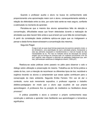 Quando o professor auxilia o aluno na busca do conhecimento está proporcionando uma aproximação maior com o aluno, consequentemente estreita a relação de efetividade entre os dois, por outro lado sente-se mais seguro, confiante e estimulado no momento de aprender. 
Percebeu-se que a maioria dos alunos apresentava falta de atenção e concentração, dificuldades essas que foram detectadas durante a realização de atividades que eles haviam feito antes e que erraram por pura falta de concentração. A partir da constatação deste problema aplicou-se jogos que os instigassem a pensar e desta forma desenvolvessem a concentração dos mesmos. 
Segundo Piaget: 
O jogo é sob as suas duas formas essenciais de exercício sensório motor, e de simbolismo, uma assimilação do real a atividade própria, fornecendo a esta seu alimento necessário e transformando-o o real em função de das necessidades do eu. Por isso os métodos ativos de educação da criança exigem que se forneça às crianças todo um material conveniente a fim de que, jogando, elas cheguem a assimilar as realidades intelectuais que, sem isso, permanecem exteriores á inteligência infantil. (1939 p37) 
Realizou-se aulas práticas como passeio no pátio para observar o solo e diálogo sobre utilização e preservação do mesmo. Trabalhou-se de forma prática a coleta do lixo, com a intenção de reconhecer os diferentes tipos de lixo; reciclável e orgânico levando os alunos a compreender que essas ações contribuem para a conservação do meio ambiente. Segundo Emilia Ferreiro “Em vez de dar o conteúdo, numa aula meramente expositiva, o professor organiza o trabalho didático-pedagógico do modo que o aluno seja co-piloto de sua própria aprendizagem. A professora fica na posição de mediadora ou facilitadora desse processo”. 
A prática possibilita o aluno a construir o próprio conhecimento essa construção o estimula a aprender mais facilitando sua aprendizagem e tornando-a significativa. 
 