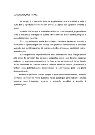 CONSIDERAÇÕES FINAIS: 
O estágio é o momento único de experiências para o acadêmico, nele o aluno tem a oportunidade de por em prática as teorias que aprendeu durante o curso. 
Através dos estudos e atividades realizadas durante o estágio percebe-se como é relevante à interação e o quanto a troca entre os alunos contribuem para a aprendizagem dos mesmos. 
Ficou evidente que a avaliação mediadora propicia de forma mais tranquila e estimulante a aprendizagem dos alunos. Um professor compreensivo e dedicado que sabe que também aprende ao ensinar só tende a enriquecer o processo ensino- aprendizagem. 
Essa experiência proporcionou-me ainda entender que cada criança tem um jeito único de participar das atividades propostas, sendo que devemos respeitar cada um no seu tempo e capacidade de desenvolver as tarefas solicitadas. Sendo assim, precisamos ter um olhar atento a cada um de nossos alunos, para que todos tenham suas potencialidades desenvolvidas e aproveitadas para seu pleno desenvolvimento. 
Portanto o professor precisa sempre buscar novos conhecimentos, evitando acomodar-se ou cair na rotina, buscando novas estratégias para motivar os alunos conforme seus interesses, tornando o ambiente agradável e propício à aprendizagem. 
 