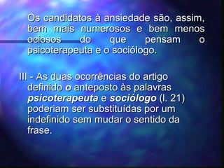 - Os candidatos à ansiedade são, assim,Os candidatos à ansiedade são, assim,
bem mais numerosos e bem menosbem mais numerosos e bem menos
ociosos do que pensam oociosos do que pensam o
psicoterapeuta e o sociólogo.psicoterapeuta e o sociólogo.
III -III - As duas ocorrências do artigoAs duas ocorrências do artigo
definidodefinido oo anteposto às palavrasanteposto às palavras
psicoterapeutapsicoterapeuta ee sociólogosociólogo (l. 21)(l. 21)
poderiam ser substituídas por umpoderiam ser substituídas por um
indefinido sem mudar o sentido daindefinido sem mudar o sentido da
frase.frase.
 