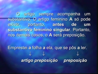 O artigo sempre acompanha umO artigo sempre acompanha um
substantivo. O artigo femininosubstantivo. O artigo feminino AA só podesó pode
existir, portanto,existir, portanto, antes de umantes de um
substantivo feminino singularsubstantivo feminino singular. Portanto,. Portanto,
nos demais casos, onos demais casos, o AA será preposição.será preposição.
EmpresteiEmprestei aa folhafolha aa ela, que se pôsela, que se pôs aa ler.ler.
↓↓ ↓↓ ↓↓
artigo preposição preposiçãoartigo preposição preposição
 