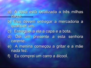 a)a) A casa está localizada a três milhasA casa está localizada a três milhas
daqui.daqui.
b)b) Eles devem entregar a mercadoria aEles devem entregar a mercadoria a
qualquer um.qualquer um.
c)c) Entreguei a ela a capa e a bota.Entreguei a ela a capa e a bota.
d)d) Dei um presente a esta senhoraDei um presente a esta senhora
carente.carente.
e)e) A menina começou a gritar e a mãeA menina começou a gritar e a mãe
nada fez.nada fez.
f)f) Eu comprei um carro a álcool.Eu comprei um carro a álcool.
 