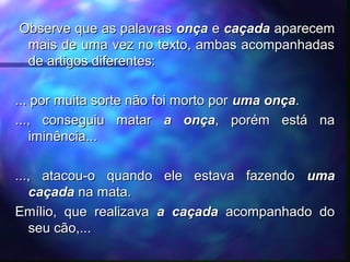 Observe que as palavrasObserve que as palavras onçaonça ee caçadacaçada aparecemaparecem
mais de uma vez no texto, ambas acompanhadasmais de uma vez no texto, ambas acompanhadas
de artigos diferentes:de artigos diferentes:
... por muita sorte não foi morto por... por muita sorte não foi morto por uma onçauma onça..
..., conseguiu matar..., conseguiu matar a onçaa onça, porém está na, porém está na
iminência...iminência...
..., atacou-o quando ele estava fazendo..., atacou-o quando ele estava fazendo umauma
caçadacaçada na mata.na mata.
Emílio, que realizavaEmílio, que realizava a caçadaa caçada acompanhado doacompanhado do
seu cão,...seu cão,...
 