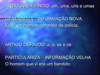ARTIGO INDEFINIDO: um, uma, uns e umasARTIGO INDEFINIDO: um, uma, uns e umas
GENERALIZA – INFORMAÇÃO NOVAGENERALIZA – INFORMAÇÃO NOVA
Eu vi um homem correndo da polícia.Eu vi um homem correndo da polícia.
ARTIGO DEFINIDO: a, o, as e osARTIGO DEFINIDO: a, o, as e os
PARTICULARIZA – INFORMAÇÃO VELHAPARTICULARIZA – INFORMAÇÃO VELHA
O homem que vi era um bandido.O homem que vi era um bandido.
 