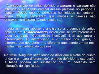 A anteposição de artigo definido aA anteposição de artigo definido a míopesmíopes ee carecascarecas nãonão
alteraria o significado original dessas palavras no período aalteraria o significado original dessas palavras no período a
seguir: “Desde que os primeiros hominídeos se juntaramseguir: “Desde que os primeiros hominídeos se juntaram
numa tribo e decretaram que míopes e carecas nãonuma tribo e decretaram que míopes e carecas não
entravam, a diferença é tudo aquilo (...).entravam, a diferença é tudo aquilo (...).
  
Leia as frases abaixo e analise se a presença de artigoLeia as frases abaixo e analise se a presença de artigo
definido emdefinido em O diferenciadoO diferenciado indica que se faz referência aindica que se faz referência a
todos os iguais: “Contradição insolúvel? É aí que entra otodos os iguais: “Contradição insolúvel? É aí que entra o
diferenciado. O diferenciado é o melhor dos iguais, odiferenciado. O diferenciado é o melhor dos iguais, o
diferente que deu certo — o diferente que, sendo um de nós,diferente que deu certo — o diferente que, sendo um de nós,
ganha mais dinheiro do que nós.ganha mais dinheiro do que nós.
  
Na frase “Ninguém seria louco de dizer que a bicha do quintoNa frase “Ninguém seria louco de dizer que a bicha do quinto
andar é um cara diferenciado”, o artigo definido na expressãoandar é um cara diferenciado”, o artigo definido na expressão
a bichaa bicha poderia ser substituído por um indefinido sempoderia ser substituído por um indefinido sem
alteração do significado.alteração do significado.
 