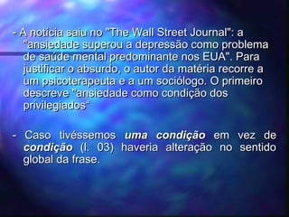 - A notícia saiu no "The Wall Street Journal": a- A notícia saiu no "The Wall Street Journal": a
"ansiedade superou a depressão como problema"ansiedade superou a depressão como problema
de saúde mental predominante nos EUA". Parade saúde mental predominante nos EUA". Para
justificar o absurdo, o autor da matéria recorre ajustificar o absurdo, o autor da matéria recorre a
um psicoterapeuta e a um sociólogo. O primeiroum psicoterapeuta e a um sociólogo. O primeiro
descreve "ansiedade como condição dosdescreve "ansiedade como condição dos
privilegiados“privilegiados“
- Caso tivéssemos- Caso tivéssemos uma condiçãouma condição em vez deem vez de
condiçãocondição (l. 03) haveria alteração no sentido(l. 03) haveria alteração no sentido
global da frase.global da frase.
 