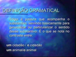 DEFINIÇÃO GRAMATICAL
DEFINIÇÃO GRAMATICAL
Artigo é palavra que acompanha o
Artigo é palavra que acompanha o
substantivo, servindo basicamente para
substantivo, servindo basicamente para
generalizar ou particularizar o sentido
generalizar ou particularizar o sentido
desse substantivo. É o que se nota no
desse substantivo. É o que se nota no
contraste entre:
contraste entre:
um
um cidadão /
cidadão / o
o cidadão
cidadão
um
um animal/
animal/o
o animal
animal
 