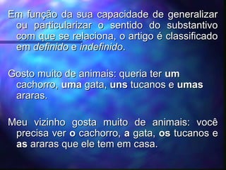 Em função da sua capacidade de generalizar
Em função da sua capacidade de generalizar
ou particularizar o sentido do substantivo
ou particularizar o sentido do substantivo
com que se relaciona, o artigo é classificado
com que se relaciona, o artigo é classificado
em
em definido
definido e
e indefinido
indefinido.
.
Gosto muito de animais: queria ter
Gosto muito de animais: queria ter um
um
cachorro,
cachorro, uma
uma gata,
gata, uns
uns tucanos e
tucanos e umas
umas
araras.
araras.
Meu vizinho gosta muito de animais: você
Meu vizinho gosta muito de animais: você
precisa ver
precisa ver o
o cachorro,
cachorro, a
a gata,
gata, os
os tucanos e
tucanos e
as
as araras que ele tem em casa.
araras que ele tem em casa.
 