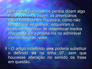 Sem meias palavras, os peritos dizem algo
Sem meias palavras, os peritos dizem algo
mais ou menos assim: os americanos
mais ou menos assim: os americanos
estão nadando em riqueza e, como não
estão nadando em riqueza e, como não
têm do que se queixar,
têm do que se queixar, adquiriram o
adquiriram o
costume neurótico de desentocar medos
costume neurótico de desentocar medos
irracionais para projetá-los no admirável
irracionais para projetá-los no admirável
mundo novo ao redor.
mundo novo ao redor.
II - O artigo indefinido
II - O artigo indefinido uns
uns poderia substituir
poderia substituir
o definido
o definido os
os na linha 07, sem que
na linha 07, sem que
houvesse alteração no sentido da frase
houvesse alteração no sentido da frase
em questão.
em questão.
 
