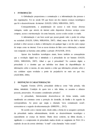 2
1 INTRODUÇÃO
A Globalização proporcionou a comunicação e a informatização das pessoas e
das organizações. Foi no século XX que houve um dos maiores avanços tecnológicos
que foi o desenvolvimento da internet (SALES; LIMA; MIRANDA, 2007).
Consequentemente, a popularização do acesso à rede trouxe diversas
vantagens, sendo que através da internet estão disponíveis diversos serviços como
compras, acesso e movimentação de conta bancaria, acesso a redes sociais e e-mails.
A informatização é um bem social que possui grande valor e poder de cobiça
na sociedade (SALES; LIMA; MIRANDA, 2007). Afinal, nunca foi tão fácil e rápido
produzir e obter acessos a dados e informações em qualquer lugar e em tão curto espaço
de tempo como na internet. Com as novas técnicas de lidar com a informação, a internet
vem rompendo as barreiras entre público e privado (WALNER, 2014).
Apesar dos benefícios tecnológicos atuais, houve também as consequências
que a revolução digital traz à intimidade e à privacidade do ser humano (SALES;
LIMA; MIRANDA, 2007). Afinal o que é privacidade? No contexto digital, a
privacidade é o domínio que um indivíduo tem diante da disponibilização de
informações sobre si mesmo, de uma maneira a evitar que informações privadas sobre o
seu cotidiano sejam reveladas a ponto de prejudicá-lo no meio em que vive.
(ALECRIM, 2006).
2 DEFINIÇÃO E CARACTERIZAÇÃO
Segundo Ferreira (2010), privacidade define-se como “vida privada; vida
intima; intimidade. Condição de quem tem a vida íntima, os assuntos e afazeres
pessoais, preservados. Os assuntos considerados privados”.
A privacidade, historicamente desenvolveu-se de forma isolada, sendo
manifestada em estruturas como a proteção do domicílio, da família e do segredo da
correspondência. Ao passo que surgiu a chamada ‘nova comunicação social’,
acrescentou-se o segredo da telecomunicação (DIREITO..., 2012).
De acordo com o mesmo autor, desde então, a forma de se assegurar a proteção
da privacidade mudou substancialmente, devido ao desenvolvimento tecnológico e
especialmente ao avanço da internet. Diante desse contexto, na última década, o
significado e a compreensão de privacidade mudou devido ao surgimento da Web 2.0 e
explosão do uso de correio eletrônico “e-mail” e das chamadas “redes sociais”.
 