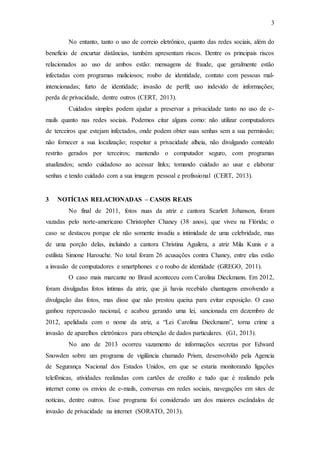 3
No entanto, tanto o uso de correio eletrônico, quanto das redes sociais, além do
benefício de encurtar distâncias, também apresentam riscos. Dentre os principais riscos
relacionados ao uso de ambos estão: mensagens de fraude, que geralmente estão
infectadas com programas maliciosos; roubo de identidade, contato com pessoas mal-
intencionadas; furto de identidade; invasão de perfil; uso indevido de informações;
perda de privacidade, dentre outros (CERT, 2013).
Cuidados simples podem ajudar a preservar a privacidade tanto no uso de e-
mails quanto nas redes sociais. Podemos citar alguns como: não utilizar computadores
de terceiros que estejam infectados, onde podem obter suas senhas sem a sua permissão;
não fornecer a sua localização; respeitar a privacidade alheia, não divulgando conteúdo
restrito gerados por terceiros; mantendo o computador seguro, com programas
atualizados; sendo cuidadoso ao acessar links; tomando cuidado ao usar e elaborar
senhas e tendo cuidado com a sua imagem pessoal e profissional (CERT, 2013).
3 NOTÍCIAS RELACIONADAS – CASOS REAIS
No final de 2011, fotos nuas da atriz e cantora Scarlett Johanson, foram
vazadas pelo norte-americano Christopher Chaney (38 anos), que viveu na Flórida; o
caso se destacou porque ele não somente invadiu a intimidade de uma celebridade, mas
de uma porção delas, incluindo a cantora Christina Aguilera, a atriz Mila Kunis e a
estilista Simone Harouche. No total foram 26 acusações contra Chaney, entre elas estão
a invasão de computadores e smartphones e o roubo de identidade (GREGO, 2011).
O caso mais marcante no Brasil aconteceu com Carolina Dieckmann. Em 2012,
foram divulgadas fotos íntimas da atriz, que já havia recebido chantagens envolvendo a
divulgação das fotos, mas disse que não prestou queixa para evitar exposição. O caso
ganhou repercussão nacional, e acabou gerando uma lei, sancionada em dezembro de
2012, apelidada com o nome da atriz, a “Lei Carolina Dieckmann”, torna crime a
invasão de aparelhos eletrônicos para obtenção de dados particulares. (G1, 2013).
No ano de 2013 ocorreu vazamento de informações secretas por Edward
Snowden sobre um programa de vigilância chamado Prism, desenvolvido pela Agencia
de Segurança Nacional dos Estados Unidos, em que se estaria monitorando ligações
telefônicas, atividades realizadas com cartões de credito e tudo que é realizado pela
internet como os envios de e-mails, conversas em redes sociais, navegações em sites de
notícias, dentre outros. Esse programa foi considerado um dos maiores escândalos de
invasão de privacidade na internet (SORATO, 2013).
 