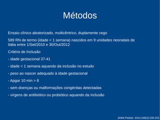 Métodos 
Ensaio clínico aleatorizado, multicêntrico, duplamente cego 
589 RN de termo (idade < 1 semana) nascidos em 9 unidades neonatais de 
Itália entre 1/Set/2010 e 30/Out/2012 
Critério de inclusão: 
- idade gestacional 37-41 
- idade < 1 semana aquando da inclusão no estudo 
- peso ao nascer adequado à idade gestacional 
- APGAR 10 min > 8 
- sem doenças ou malformações congénitas detectadas 
- virgens de antibiótico ou probiótico aquando da inclusão 
JAMA Pediatr. 2014;168(3):228-233 
 