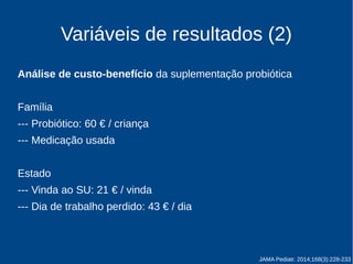 Variáveis de resultados (2) 
Análise de custo-benefício da suplementação probiótica 
Família 
--- Probiótico: 60 € / criança 
--- Medicação comprada 
Estado 
--- Vinda ao SU: 21 € / vinda 
--- Dia de trabalho perdido: 43 € / dia 
JAMA Pediatr. 2014;168(3):228-233 
 