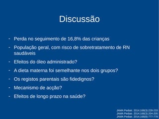 Discussão 
- Perda no seguimento de 16,8% das crianças 
- População geral, com risco de sobretratamento de RN 
saudáveis 
- Efeitos do óleo administrado? 
- A dieta materna foi semelhante nos dois grupos? 
- Os registos parentais são fidedignos? 
- Mecanismo de acção? 
- Efeitos de longo prazo na saúde? 
JAMA Pediatr. 2014;168(3):228-233 
JAMA Pediatr. 2014;168(3):204-205 
JAMA Pediatr. 2014;168(8):777-778 
 