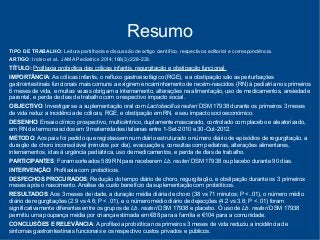Resumo 
TIPO DE TRABALHO: Leitura partilhada e discussão de artigo científico, respectivos editorial e correspondência. 
ARTIGO: Indrio et al.. JAMA Pediatrics 2014;168(3):228-233. 
TÍTULO: Profilaxia probiótica das cólicas infantis, regurgitação e obstipação funcional. 
IMPORTÂNCIA: As cólicas infantis, o refluxo gastroesofágico (RGE), e a obstipação são as perturbações 
gastrointestinais funcionais mais comuns a exigirem encaminhamento de recém-nascidos (RN) à pediatria nos primeiros 
6 meses de vida, e muitas vezes obrigam a internamento, alterações na alimentação, uso de medicamentos, ansiedade 
parental, e perda de dias de trabalho com o respectivo impacto social. 
OBJECTIVO: Investigar se a suplementação oral com Lactobacillus reuteri DSM 17938 durante os primeiros 3 meses 
de vida reduz a incidência de cólicas, RGE, e obstipação em RN, e seu impacto socioeconómico. 
DESENHO: Ensaio clínico prospectivo, multicêntrico, duplamente-mascarado, controlado com placebo e aleatorizado, 
em RN de termo nascidos em 9 maternidades italianas entre 1-Set-2010 e 30-Out-2012. 
MÉTODO: Aos pais foi pedido que registassem num diário estruturado o número diário de episódios de regurgitação, a 
duração de choro inconsolável (minutos por dia), evacuações, consultas com pediatras, alterações alimentares, 
internamentos, idas à urgência pediátrica, uso de medicamentos, e perda de dias de trabalho. 
PARTICIPANTES: Foram sorteados 589 RN para receberem Lb. reuteri DSM 17938 ou placebo durante 90 dias. 
INTERVENÇÃO: Profilaxia com probióticos. 
DESFECHOS PROCURADOS: Redução do tempo diário de choro, regurgitação, e obstipação durante os 3 primeiros 
meses após o nascimento. Análise de custo benefício da suplementação com probióticos. 
RESULTADOS: Aos 3 meses de idade, a duração média diária de choro (38 vs 71 minutos; P < .01), o número médio 
diário de regurgitações (2.9 vs 4.6; P < .01), e o número médio diário de dejecções (4.2 vs 3.6; P < .01) foram 
significativamente diferentes entre os grupos de Lb. reuteri DSM 17938 e placebo. O uso de Lb. reuteri DSM 17938 
permitiu uma poupança média por criança estimada em €88 para a família e €104 para a comunidade. 
CONCLUSÕES E RELEVÂNCIA: A profilaxia probiótica nos primeiros 3 meses de vida reduziu a incidência de 
sintomas gastrointestinais funcionais e os respectivo custos privados e públicos. 
 