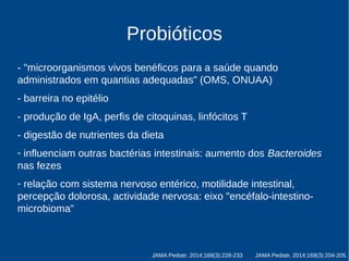 Probióticos 
- "microorganismos vivos benéficos para a saúde quando 
administrados em quantias adequadas" (OMS, ONUAA) 
- barreira no epitélio 
- produção de IgA, perfis de citoquinas, linfócitos T 
- digestão de nutrientes da dieta 
- influenciam outras bactérias intestinais 
- relação com o sistema nervoso entérico, motilidade intestinal, 
percepção dolorosa, actividade nervosa: eixo "encéfalo-intestino-microbioma" 
JAMA Pediatr. 2014;168(3):228-233 JAMA Pediatr. 2014;168(3):204-205. 
 