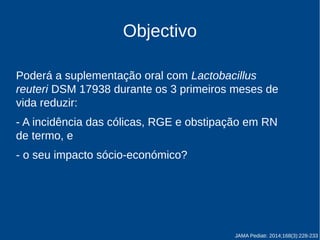 Objectivo 
Poderá a suplementação oral com Lactobacillus 
reuteri DSM 17938 durante os 3 primeiros meses de 
vida reduzir: 
- a incidência das cólicas, RGE e obstipação em RN 
de termo, e 
- o seu impacto sócio-económico? 
JAMA Pediatr. 2014;168(3):228-233 
 