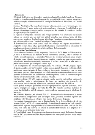 1.Introdução
O Método de Custeio por Absorção é o exigido pela atual legislação brasileira. Diversos
estudos criticando suas informações para fins gerenciais já foram escritos, todos esses
trabalhos sempre o comparam com as vantagens informativas do método de Custeio
Variável.
Segundo Aristóteles, “Se você deseja entender alguma coisa, observe seu começo e seu
desenvolvimento”, sendo assim, este artigo analisa as origens da Contabilidade e seu
desenvolvimento para entender melhor o surgimento dos métodos de custeio e a escolha
da legislação por um específico.
O objetivo do artigo não é assumir uma posição contrária ou a favor deste ou daquele
método de custeio em um universo global contábil, mas apenas, como já dito,
comprovar a tendência do abandono do Método de Custeio por Absorção por empresas
que utilizam o Método de Custeio Variável para fins gerenciais.
A Contabilidade como toda ciência teve seu começo por alguma necessidade e
propósito, se verá nesse artigo que suas finalidades e objetivos foram se adequando de
acordo com o desenvolvimento social e tecnológico da Humanidade.
2.Origens da Contabilidade
De acordo com Bernardo (1996), no período Paleolítico, de 30.000 a 20.000 anos atrás,
já havia a necessidade do homem de um instrumento contábil, sabe-se através de
estudos arqueológicos que os chamados “homens das cavernas”, mesmo sem o invento
da escrita ou do cálculo, faziam marcas nas paredes, essas talvez para marcar quantos
animais eles possuíam em cativeiro ou quantos já haviam caçado, não se sabe ao certo,
porém são evidentes que eram para “contar” algo.
Com o surgimento das civilizações organizadas, por volta de 3500 a.C., surgiu a figura
do escriba, predecessor do Contador, conta a história que ele ficava no portão da cidade
registrando numa tabuleta de barro todas as importantes transações, essa era uma
maneira do governo cobrar sua parte. As tabuletas cada uma com um lançamento eram
gravadas e reproduzidas em outra maior, dando origem ao Diário, as identificadas pelo
mesmo fato eram amarradas juntas formando o Razão.
Na Mesopotâmia 3100 a.C. surgiu a primeira escrita, a escrita pictográfica (desenhos),
essa auxiliou muito a administração da época nos registros das transações de
mercadorias, na cobrança dos tributos e no controle de pagamento dos salários.
Outra grande inovação, que muito auxiliou o progresso dos registros contábeis, foi o
papiro, invenção dos egípcios por volta de 1000 a.C. permitiu substituir materiais de
pouca durabilidade e difícil manuseio como: madeira, mármore, couro, tabuletas de
barro, etc.
Na República Romana, por volta de 300 a.C., a contabilidade encontrava-se já muito
desenvolvida se compararmos com os tempos atuais, podia-se encontrar registros em
moeda do valor do caixa, de estoques e até mesmo de receitas e despesas.
Um período importantíssimo para a Contabilidade foi a época clássica do direito
romano (45 a.C. a 250 a.C.), nesse os chefes de família utilizavam-se da “Adeversaria”
para realizar registros de pagamentos e recebimentos diários divididos cada um em sua
parte, essa forma de controle foi a base da contabilidade romana e as empresas e o
governo da época também a utilizavam.
A Contabilidade parou de se desenvolver juntamente com a queda do Império Romano
em 476 d.C., retornou aos trilhos do progresso apenas na segunda parte da Idade Média
(1100 d.C.).
2
 