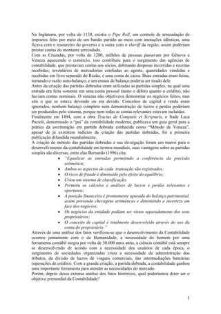 Na Inglaterra, por volta de 1130, existia o Pipe Roll, um controle de arrecadação de
impostos feito por meio de um bastão partido ao meio com anotações idênticas, uma
ficava com o tesoureiro do governo e a outra com o sheriff da região, assim poderiam
prestar contas do montante arrecadado.
Com as Cruzadas, por volta de 1200, milhões de pessoas passavam por Gênova e
Veneza aquecendo o comércio, isso contribuiu para o surgimento das agências de
contabilidade, que prestavam contas aos sócios, debitando despesas incorridas e receitas
recebidas; inventários de mercadorias confiadas ao agente, quantidades vendidas e
recebidas em livro separado do Razão, e uma conta de caixa. Duas entradas eram feitas,
tornando o razão auto-balanço, e um ensaio de balanço poderia ser tirado dele.
Antes da criação das partidas dobradas eram utilizadas as partidas simples, na qual uma
entrada era feita somente em uma conta pessoal (tanto o débito quanto o crédito), não
haviam contas nominais. O sistema não objetivava demonstrar os negócios feitos, mas
sim o que se estava devendo ou era devido. Conceitos de capital e renda eram
ignorados, nenhum balanço completo nem demonstração de lucros e perdas poderiam
ser produzidos pelo sistema, porque nem todas as contas relevantes estavam incluídas.
Finalmente em 1494, com a obra Tractus de Computis et Scripturis, o frade Luca
Pacioli, denominado o “pai” da contabilidade moderna, publicava um guia geral para a
prática da escrituração em partida dobrada conhecida como “Método de Veneza”,
apesar de já existirem indícios da criação das partidas dobradas, foi a primeira
publicação difundida mundialmente.
A criação do método das partidas dobradas e sua divulgação foram um marco para o
desenvolvimento da contabilidade em termos mundiais, suas vantagens sobre as partidas
simples são diversas, entre elas Bernardo (1996) cita:
• “Equalizar as entradas permitindo a conferência da precisão
aritmética;
• Ambos os aspectos de cada transação são registrados;
• O risco de fraude é diminuído pelo efeito do equilíbrio;
• Criou um sistema de classificação;
• Permitiu os cálculos e análises de lucros e perdas relevantes e
oportunos;
• A posição financeira é prontamente apurada do balanço patrimonial,
assim provendo checagens aritméticas e diminuindo a incerteza em
face dos negócios;
• Os negócios da entidade podiam ser vistos separadamente dos seus
proprietários;
• O conceito de capital é totalmente desenvolvido através do uso da
conta do proprietário.”
Através de uma análise dos fatos verificou-se que o desenvolvimento da Contabilidade
ocorreu juntamente com o da Humanidade, a necessidade do homem por uma
ferramenta contábil surgiu por volta de 30.000 anos atrás, a ciência contábil está sempre
se desenvolvendo de acordo com a necessidade dos usuários de cada época, o
surgimento de sociedades organizadas criou a necessidade da administração dos
tributos, da divisão de lucros de viagens comerciais, das intermediações bancárias
(operações de crédito). Com a grande criação, a partida dobrada, a contabilidade ganhou
uma importante ferramenta para atender as necessidades do mercado.
Porém, depois dessa extensa análise dos fatos históricos, qual poderíamos dizer ser o
objetivo primordial da Contabilidade?
3
 