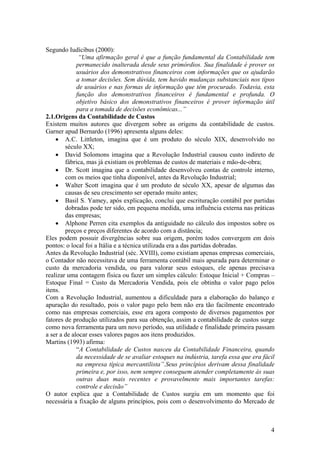 Segundo Iudícibus (2000):
“Uma afirmação geral é que a função fundamental da Contabilidade tem
permanecido inalterada desde seus primórdios. Sua finalidade é prover os
usuários dos demonstrativos financeiros com informações que os ajudarão
a tomar decisões. Sem dúvida, tem havido mudanças substanciais nos tipos
de usuários e nas formas de informação que têm procurado. Todavia, esta
função dos demonstrativos financeiros é fundamental e profunda. O
objetivo básico dos demonstrativos financeiros é prover informação útil
para a tomada de decisões econômicas...”
2.1.Origens da Contabilidade de Custos
Existem muitos autores que divergem sobre as origens da contabilidade de custos.
Garner apud Bernardo (1996) apresenta alguns deles:
• A.C. Littleton, imagina que é um produto do século XIX, desenvolvido no
século XX;
• David Solomons imagina que a Revolução Industrial causou custo indireto de
fábrica, mas já existiam os problemas de custos de materiais e mão-de-obra;
• Dr. Scott imagina que a contabilidade desenvolveu contas de controle interno,
com os meios que tinha disponível, antes da Revolução Industrial;
• Walter Scott imagina que é um produto de século XX, apesar de algumas das
causas de seu crescimento ser operado muito antes;
• Basil S. Yamey, após explicação, conclui que escrituração contábil por partidas
dobradas pode ter sido, em pequena medida, uma influência externa nas práticas
das empresas;
• Alphone Perren cita exemplos da antiguidade no cálculo dos impostos sobre os
preços e preços diferentes de acordo com a distância;
Eles podem possuir divergências sobre sua origem, porém todos convergem em dois
pontos: o local foi a Itália e a técnica utilizada era a das partidas dobradas.
Antes da Revolução Industrial (séc. XVIII), como existiam apenas empresas comerciais,
o Contador não necessitava de uma ferramenta contábil mais apurada para determinar o
custo da mercadoria vendida, ou para valorar seus estoques, ele apenas precisava
realizar uma contagem física ou fazer um simples cálculo: Estoque Inicial + Compras –
Estoque Final = Custo da Mercadoria Vendida, pois ele obtinha o valor pago pelos
itens.
Com a Revolução Industrial, aumentou a dificuldade para a elaboração do balanço e
apuração do resultado, pois o valor pago pelo bem não era tão facilmente encontrado
como nas empresas comerciais, esse era agora composto de diversos pagamentos por
fatores de produção utilizados para sua obtenção, assim a contabilidade de custos surge
como nova ferramenta para um novo período, sua utilidade e finalidade primeira passam
a ser a de alocar esses valores pagos aos itens produzidos.
Martins (1993) afirma:
“A Contabilidade de Custos nasceu da Contabilidade Financeira, quando
da necessidade de se avaliar estoques na indústria, tarefa essa que era fácil
na empresa típica mercantilista”.Seus princípios derivam dessa finalidade
primeira e, por isso, nem sempre conseguem atender completamente às suas
outras duas mais recentes e provavelmente mais importantes tarefas:
controle e decisão”
O autor explica que a Contabilidade de Custos surgiu em um momento que foi
necessária a fixação de alguns princípios, pois com o desenvolvimento do Mercado de
4
 