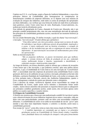 Capitais nos E.U.A. e na Europa, surgiu a figura da Auditoria Independente, e essa criou
princípios básicos de Contabilidade para homogeneizar as comparações de
demonstrações contábeis de empresas diferentes, ao se deparar com essa maneira de
avaliação de estoques das indústrias, onde todos os custos de produção são apropriados
aos bens elaborados, e ao verificar que essa forma de avaliar em nada feria os princípios
mais genéricos, como: Custo como base de valor, Realização, Conservadorismo, etc,
acabou por torná-la oficialmente aceita.
Esse método de apropriação de Custos, chamado de Custeio por Absorção, não é um
princípio contábil propriamente dito, mas sim uma metodologia derivada da aplicação
dos princípios de contabilidade geralmente aceitos, nascida de um momento histórico já
comentado.
Em seu estudo Bernardo (pág. 23) define invenção, a qual ele chama “macroinvenção”,
e inovação, “microinvenção”. O autor afirma que a primeira é:
“Uma idéia radical, sem claro precedente, emerge mais ou menos do nada.
Os indivíduos é que fazem a diferença através da genialidade, inspiração e
o acaso. A única explicação está na história econômica, a exemplo do
telefone e da luz incandescente que não se originaram de outras invenções
importantes. As macroinvenções necessitam de melhoramentos para torná-
las operacionais”.
Sobre as microinvenções diz:
“São as pequenas melhorias, os passos incrementais para que melhore,
adapte, e existam técnicas de linha de produção já em uso, reduzindo
custos, melhorando formas e funções, aumentando a durabilidade, e
reduzindo energia e matéria-prima requerida”.
Ao longo da história, em termos absolutos, pode-se afirmar que o número de invenções
é bem menor que o das inovações, o que podemos concluir, após uma análise desses
conceitos, é que a Contabilidade de Custo trata-se de uma inovação da “Contabilidade
Mãe”, a necessidade atual das empresas de possuírem uma contabilidade fiscal e outra
gerencial, derivou-se do ambiente em que ocorreu a inovação, princípios já haviam sido
definidos, a primeira finalidade da Contabilidade de Custo, a de avaliar os estoques, não
os feria, portanto tanto o Mercado, através das Auditorias Independentes, quanto o
Fisco, consagraram o método de custeio por absorção como o obrigatório.
Com o decorrer do tempo, verificou-se algumas novas necessidades no campo da
Contabilidade de Custos, sendo assim novos métodos e ferramentas foram sendo
criados, muitos desses utensílios não possuíam os requisitos básicos para se adequarem
aos princípios contábeis geralmente aceitos, sendo assim, eles serviriam apenas outro
público ou usuário específico, o usuário interno.
2.2.Origens da Contabilidade Gerencial
A história nos mostrou que a busca por uma padronização contábil foi inevitável, porém
com o desenvolvimento de novas indústrias surgiram novos ramos e mercados, cada um
deles com suas particularidades, portanto cada um deles com necessidades contábeis
diferentes. A contabilidade de custos vê-se então na necessidade de sair do “gesso” para
atender a suas duas mais importantes funções: o controle e a decisão, assim nasce a
contabilidade gerencial.
Esse escape do “gesso” ,como dito, torna-se mais claro nessa citação de Martins (1993):
“... é também importante ser constatado que as regras e os princípios
geralmente aceitos na Contabilidade de Custos foram criados e mantidos
com a finalidade básica de avaliação de estoques e não para fornecimento
5
 