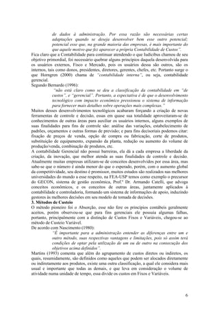 de dados à administração. Por essa razão são necessárias certas
adaptações quando se deseja desenvolver bem esse outro potencial;
potencial esse que, na grande maioria das empresas, é mais importante do
que aquele motivo que fez aparecer a própria Contabilidade de Custos”.
Fica claro que a Contabilidade para continuar atendendo o que Iudícibus chamou de seu
objetivo primordial, foi necessário quebrar alguns princípios daquela desenvolvida para
os usuários externos, Fisco e Mercado, pois os usuários dessa são outros, são os
internos, tais como donos, presidentes, diretores, gerentes, chefes, etc. Portanto surge o
que Horngren (2000) chama de “contabilidade interna”, ou seja, contabilidade
gerencial.
Segundo Bernardo (1996):
“não está claro como se deu a classificação da contabilidade em “de
custos”, e “gerencial”. Portanto, a expectativa é de que o desenvolvimento
tecnológico com impacto econômico pressionou o sistema de informação
para fornecer mais detalhes sobre operações mais complexas.”
Muitos desses desenvolvimentos tecnológicos acabaram forçando a criação de novas
ferramentas de controle e decisão, essas em quase sua totalidade aproveitaram-se de
conhecimentos de outras áreas para auxiliar os usuários internos, alguns exemplos de
suas finalidades para fins de controle são: análise das variações, estabelecimento de
padrões, orçamentos e outras formas de previsão; e para fins decisoriais podemos citar:
fixação de preços de venda, opção de compra ou fabricação, corte de produtos,
substituição de equipamento, expansão da planta, redução ou aumento do volume de
produção/venda, combinação de produtos, etc.
A contabilidade Gerencial não possui barreiras, ela dá a cada empresa a liberdade da
criação, da inovação, que melhor atenda as suas finalidades de controle e decisão.
Atualmente muitas empresas utilizam-se de conceitos desenvolvidos por essa área, mas
sabe-se que o número é ainda menor do que o esperado, porém, com o aumento global
da competitividade, seu destino é promissor, muitos estudos são realizados nas melhores
universidades do mundo a esse respeito, na FEA-USP temos como exemplo o precursor
do GECON, sistema de gestão econômica, Prof.º Dr. Armando Catelli, que advoga
conceitos econômicos, e os conceitos de outras áreas, juntamente aplicados à
contabilidade e controladoria, formando um sistema de informações de apoio, induzindo
gestores às melhores decisões em seu modelo de tomada de decisões.
3. Métodos de Custeio
O método pioneiro foi o Absorção, esse não fere os princípios contábeis geralmente
aceitos, porém observou-se que para fins gerenciais ele possuía algumas falhas,
portanto, principalmente com a distinção de Custos Fixos e Variáveis, chegou-se ao
método de Custeio Variável.
De acordo com Nascimento (1980):
“É importante para a administração entender as diferenças entre um e
outro método, suas respectivas vantagens e limitações, pois só assim terá
condições de optar pela utilização de um ou de outro na consecução dos
objetivos acima definidos”.
Martins (1993) comenta que além do agrupamento de custos diretos ou indiretos, os
quais, resumidamente, são definidos como aqueles que podem ser alocados diretamente
ou indiretamente aos produtos, existe uma outra classificação, a qual ele considera mais
usual e importante que todas as demais, e que leva em consideração o volume de
atividade numa unidade de tempo, essa divide os custos em Fixos e Variáveis.
6
 